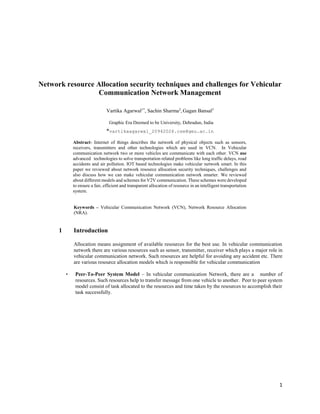 1
Network resource Allocation security techniques and challenges for Vehicular
Communication Network Management
Vartika Agarwal1*
, Sachin Sharma2
, Gagan Bansal3
Graphic Era Deemed to be University, Dehradun, India
*vartikaagarwal_20942026.cse@geu.ac.in
Abstract- Internet of things describes the network of physical objects such as sensors,
receivers, transmitters and other technologies which are used in VCN. In Vehicular
communication network two or more vehicles are communicate with each other. VCN use
advanced technologies to solve transportation related problems like long traffic delays, road
accidents and air pollution. IOT based technologies make vehicular network smart. In this
paper we reviewed about network resource allocation security techniques, challenges and
also discuss how we can make vehicular communication network smarter. We reviewed
about different models and schemes for V2V communication. These schemes were developed
to ensure a fair, efficient and transparent allocation of resource in an intelligent transportation
system.
Keywords – Vehicular Communication Network (VCN), Network Resource Allocation
(NRA).
1 Introduction
Allocation means assignment of available resources for the best use. In vehicular communication
network there are various resources such as sensor, transmitter, receiver which plays a major role in
vehicular communication network. Such resources are helpful for avoiding any accident etc. There
are various resource allocation models which is responsible for vehicular communication
• Peer-To-Peer System Model – In vehicular communication Network, there are a number of
resources. Such resources help to transfer message from one vehicle to another. Peer to peer system
model consist of task allocated to the resources and time taken by the resources to accomplish their
task successfully.
 
