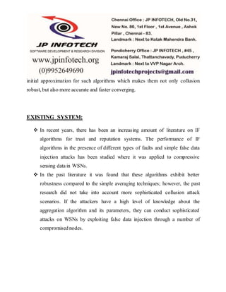 initial approximation for such algorithms which makes them not only collusion
robust, but also more accurate and faster converging.
EXISTING SYSTEM:
 In recent years, there has been an increasing amount of literature on IF
algorithms for trust and reputation systems. The performance of IF
algorithms in the presence of different types of faults and simple false data
injection attacks has been studied where it was applied to compressive
sensing data in WSNs.
 In the past literature it was found that these algorithms exhibit better
robustness compared to the simple averaging techniques; however, the past
research did not take into account more sophisticated collusion attack
scenarios. If the attackers have a high level of knowledge about the
aggregation algorithm and its parameters, they can conduct sophisticated
attacks on WSNs by exploiting false data injection through a number of
compromised nodes.
 
