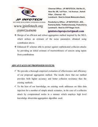  Design of an efficient and robust aggregation method inspired by the MLE,
which utilises an estimate of the noise parameters obtained using
contribution above.
 Enhanced IF schemes able to protect against sophisticated collusion attacks
by providing an initial estimate of trustworthiness of sensors using inputs
from contributions
ADVANTAGES OF PROPOSED SYSTEM:
 We provide a thorough empirical evaluation of effectiveness and efficiency
of our proposed aggregation method. The results show that our method
provides both higher accuracy and better collusion resistance than the
existing methods.
 To the best of our knowledge, no existing work addresses on false data
injection for a number of simple attack scenarios, in the case of a collusion
attack by compromised nodes in a manner which employs high level
knowledge about data aggregation algorithm used.
 