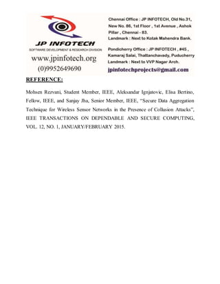 REFERENCE:
Mohsen Rezvani, Student Member, IEEE, Aleksandar Ignjatovic, Elisa Bertino,
Fellow, IEEE, and Sanjay Jha, Senior Member, IEEE, “Secure Data Aggregation
Technique for Wireless Sensor Networks in the Presence of Collusion Attacks”,
IEEE TRANSACTIONS ON DEPENDABLE AND SECURE COMPUTING,
VOL. 12, NO. 1, JANUARY/FEBRUARY 2015.
 