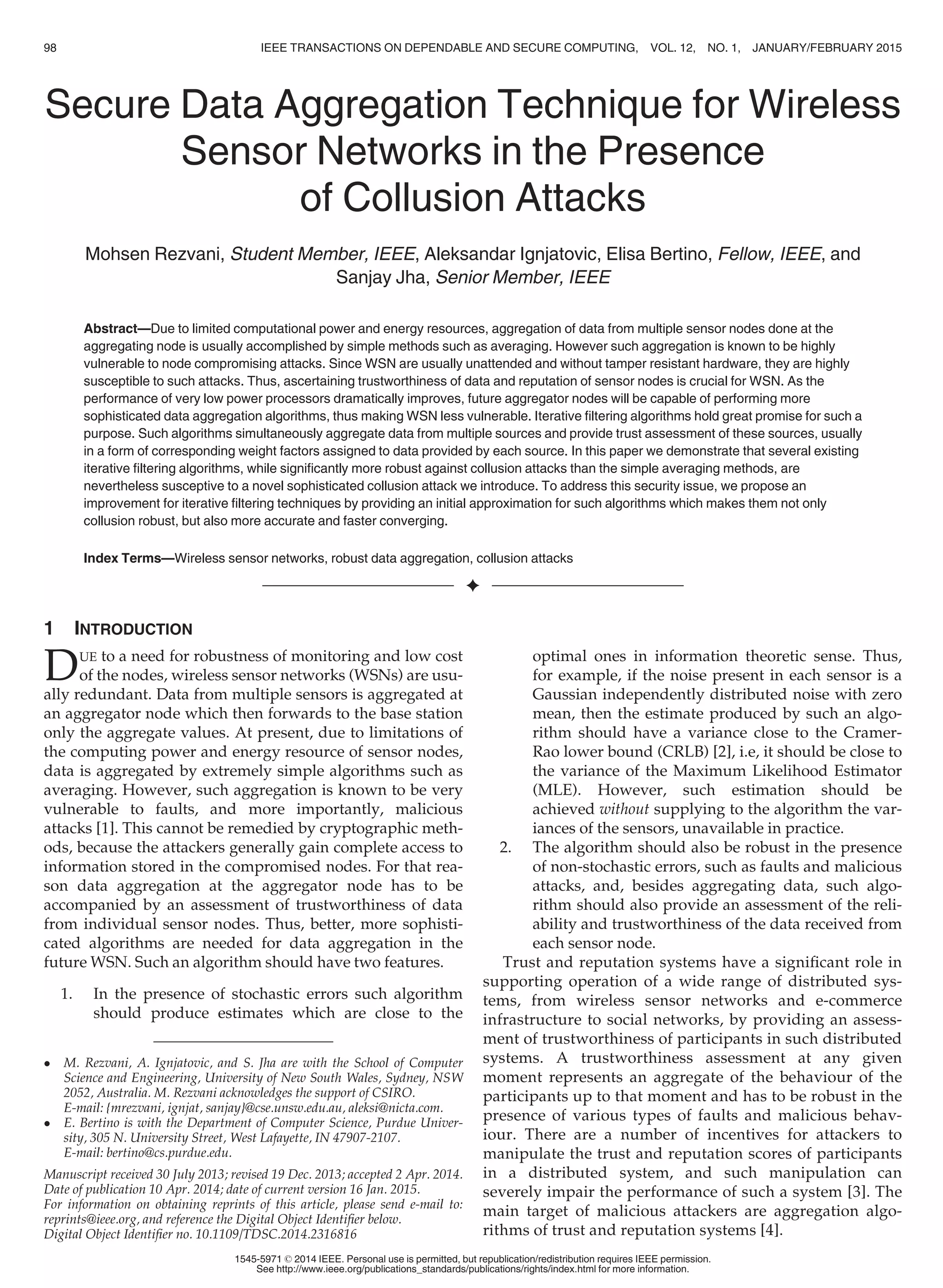 Secure Data Aggregation Technique for Wireless
Sensor Networks in the Presence
of Collusion Attacks
Mohsen Rezvani, Student Member, IEEE, Aleksandar Ignjatovic, Elisa Bertino, Fellow, IEEE, and
Sanjay Jha, Senior Member, IEEE
Abstract—Due to limited computational power and energy resources, aggregation of data from multiple sensor nodes done at the
aggregating node is usually accomplished by simple methods such as averaging. However such aggregation is known to be highly
vulnerable to node compromising attacks. Since WSN are usually unattended and without tamper resistant hardware, they are highly
susceptible to such attacks. Thus, ascertaining trustworthiness of data and reputation of sensor nodes is crucial for WSN. As the
performance of very low power processors dramatically improves, future aggregator nodes will be capable of performing more
sophisticated data aggregation algorithms, thus making WSN less vulnerable. Iterative ﬁltering algorithms hold great promise for such a
purpose. Such algorithms simultaneously aggregate data from multiple sources and provide trust assessment of these sources, usually
in a form of corresponding weight factors assigned to data provided by each source. In this paper we demonstrate that several existing
iterative ﬁltering algorithms, while signiﬁcantly more robust against collusion attacks than the simple averaging methods, are
nevertheless susceptive to a novel sophisticated collusion attack we introduce. To address this security issue, we propose an
improvement for iterative ﬁltering techniques by providing an initial approximation for such algorithms which makes them not only
collusion robust, but also more accurate and faster converging.
Index Terms—Wireless sensor networks, robust data aggregation, collusion attacks
Ç
1 INTRODUCTION
DUE to a need for robustness of monitoring and low cost
of the nodes, wireless sensor networks (WSNs) are usu-
ally redundant. Data from multiple sensors is aggregated at
an aggregator node which then forwards to the base station
only the aggregate values. At present, due to limitations of
the computing power and energy resource of sensor nodes,
data is aggregated by extremely simple algorithms such as
averaging. However, such aggregation is known to be very
vulnerable to faults, and more importantly, malicious
attacks [1]. This cannot be remedied by cryptographic meth-
ods, because the attackers generally gain complete access to
information stored in the compromised nodes. For that rea-
son data aggregation at the aggregator node has to be
accompanied by an assessment of trustworthiness of data
from individual sensor nodes. Thus, better, more sophisti-
cated algorithms are needed for data aggregation in the
future WSN. Such an algorithm should have two features.
1. In the presence of stochastic errors such algorithm
should produce estimates which are close to the
optimal ones in information theoretic sense. Thus,
for example, if the noise present in each sensor is a
Gaussian independently distributed noise with zero
mean, then the estimate produced by such an algo-
rithm should have a variance close to the Cramer-
Rao lower bound (CRLB) [2], i.e, it should be close to
the variance of the Maximum Likelihood Estimator
(MLE). However, such estimation should be
achieved without supplying to the algorithm the var-
iances of the sensors, unavailable in practice.
2. The algorithm should also be robust in the presence
of non-stochastic errors, such as faults and malicious
attacks, and, besides aggregating data, such algo-
rithm should also provide an assessment of the reli-
ability and trustworthiness of the data received from
each sensor node.
Trust and reputation systems have a signiﬁcant role in
supporting operation of a wide range of distributed sys-
tems, from wireless sensor networks and e-commerce
infrastructure to social networks, by providing an assess-
ment of trustworthiness of participants in such distributed
systems. A trustworthiness assessment at any given
moment represents an aggregate of the behaviour of the
participants up to that moment and has to be robust in the
presence of various types of faults and malicious behav-
iour. There are a number of incentives for attackers to
manipulate the trust and reputation scores of participants
in a distributed system, and such manipulation can
severely impair the performance of such a system [3]. The
main target of malicious attackers are aggregation algo-
rithms of trust and reputation systems [4].
 M. Rezvani, A. Ignjatovic, and S. Jha are with the School of Computer
Science and Engineering, University of New South Wales, Sydney, NSW
2052, Australia. M. Rezvani acknowledges the support of CSIRO.
E-mail: {mrezvani, ignjat, sanjay}@cse.unsw.edu.au, aleksi@nicta.com.
 E. Bertino is with the Department of Computer Science, Purdue Univer-
sity, 305 N. University Street, West Lafayette, IN 47907-2107.
E-mail: bertino@cs.purdue.edu.
Manuscript received 30 July 2013; revised 19 Dec. 2013; accepted 2 Apr. 2014.
Date of publication 10 Apr. 2014; date of current version 16 Jan. 2015.
For information on obtaining reprints of this article, please send e-mail to:
reprints@ieee.org, and reference the Digital Object Identiﬁer below.
Digital Object Identiﬁer no. 10.1109/TDSC.2014.2316816
98 IEEE TRANSACTIONS ON DEPENDABLE AND SECURE COMPUTING, VOL. 12, NO. 1, JANUARY/FEBRUARY 2015
1545-5971 ß 2014 IEEE. Personal use is permitted, but republication/redistribution requires IEEE permission.
See http://www.ieee.org/publications_standards/publications/rights/index.html for more information.
 