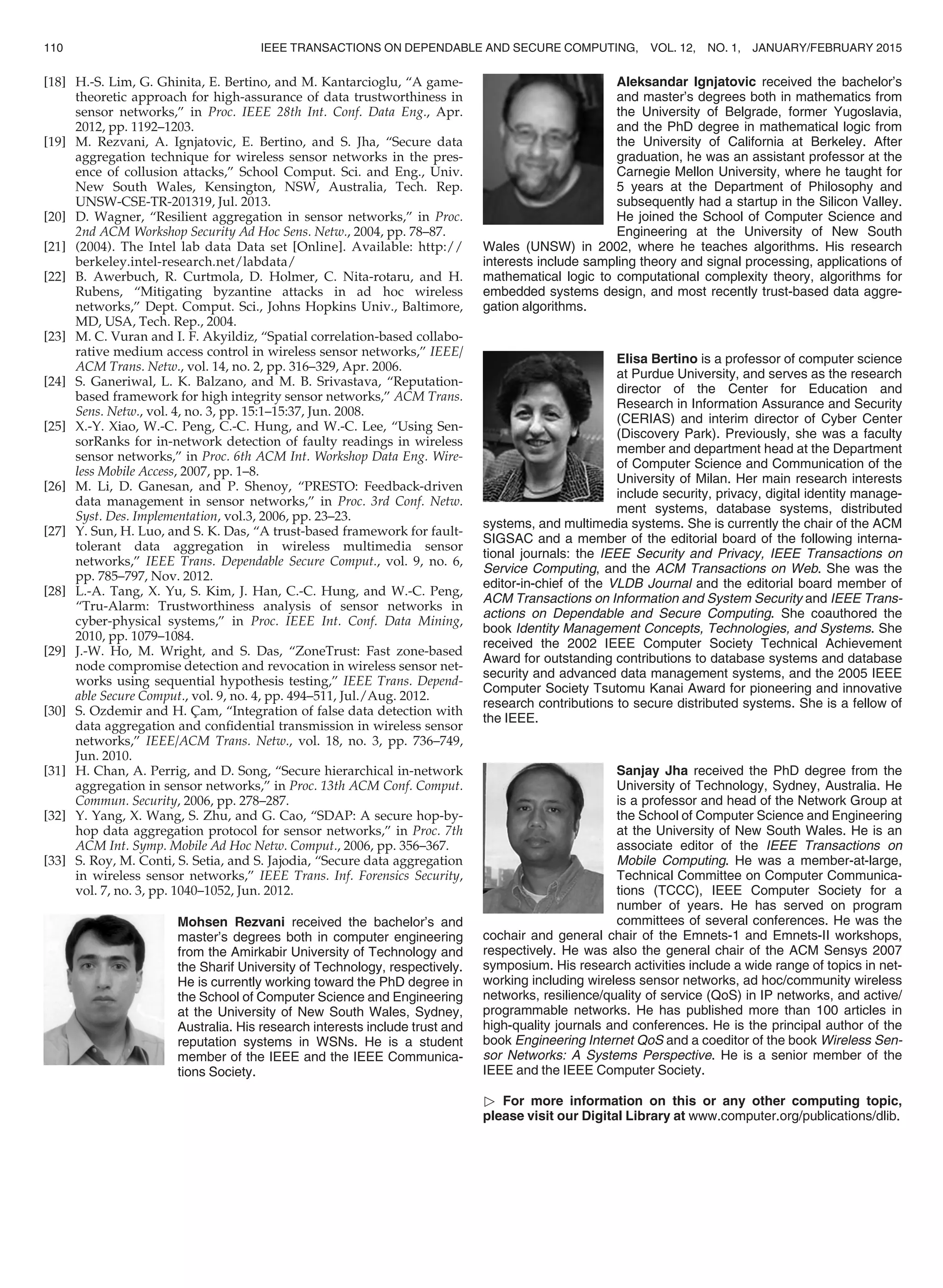[18] H.-S. Lim, G. Ghinita, E. Bertino, and M. Kantarcioglu, “A game-
theoretic approach for high-assurance of data trustworthiness in
sensor networks,” in Proc. IEEE 28th Int. Conf. Data Eng., Apr.
2012, pp. 1192–1203.
[19] M. Rezvani, A. Ignjatovic, E. Bertino, and S. Jha, “Secure data
aggregation technique for wireless sensor networks in the pres-
ence of collusion attacks,” School Comput. Sci. and Eng., Univ.
New South Wales, Kensington, NSW, Australia, Tech. Rep.
UNSW-CSE-TR-201319, Jul. 2013.
[20] D. Wagner, “Resilient aggregation in sensor networks,” in Proc.
2nd ACM Workshop Security Ad Hoc Sens. Netw., 2004, pp. 78–87.
[21] (2004). The Intel lab data Data set [Online]. Available: http://
berkeley.intel-research.net/labdata/
[22] B. Awerbuch, R. Curtmola, D. Holmer, C. Nita-rotaru, and H.
Rubens, “Mitigating byzantine attacks in ad hoc wireless
networks,” Dept. Comput. Sci., Johns Hopkins Univ., Baltimore,
MD, USA, Tech. Rep., 2004.
[23] M. C. Vuran and I. F. Akyildiz, “Spatial correlation-based collabo-
rative medium access control in wireless sensor networks,” IEEE/
ACM Trans. Netw., vol. 14, no. 2, pp. 316–329, Apr. 2006.
[24] S. Ganeriwal, L. K. Balzano, and M. B. Srivastava, “Reputation-
based framework for high integrity sensor networks,” ACM Trans.
Sens. Netw., vol. 4, no. 3, pp. 15:1–15:37, Jun. 2008.
[25] X.-Y. Xiao, W.-C. Peng, C.-C. Hung, and W.-C. Lee, “Using Sen-
sorRanks for in-network detection of faulty readings in wireless
sensor networks,” in Proc. 6th ACM Int. Workshop Data Eng. Wire-
less Mobile Access, 2007, pp. 1–8.
[26] M. Li, D. Ganesan, and P. Shenoy, “PRESTO: Feedback-driven
data management in sensor networks,” in Proc. 3rd Conf. Netw.
Syst. Des. Implementation, vol.3, 2006, pp. 23–23.
[27] Y. Sun, H. Luo, and S. K. Das, “A trust-based framework for fault-
tolerant data aggregation in wireless multimedia sensor
networks,” IEEE Trans. Dependable Secure Comput., vol. 9, no. 6,
pp. 785–797, Nov. 2012.
[28] L.-A. Tang, X. Yu, S. Kim, J. Han, C.-C. Hung, and W.-C. Peng,
“Tru-Alarm: Trustworthiness analysis of sensor networks in
cyber-physical systems,” in Proc. IEEE Int. Conf. Data Mining,
2010, pp. 1079–1084.
[29] J.-W. Ho, M. Wright, and S. Das, “ZoneTrust: Fast zone-based
node compromise detection and revocation in wireless sensor net-
works using sequential hypothesis testing,” IEEE Trans. Depend-
able Secure Comput., vol. 9, no. 4, pp. 494–511, Jul./Aug. 2012.
[30] S. Ozdemir and H. C¸ am, “Integration of false data detection with
data aggregation and conﬁdential transmission in wireless sensor
networks,” IEEE/ACM Trans. Netw., vol. 18, no. 3, pp. 736–749,
Jun. 2010.
[31] H. Chan, A. Perrig, and D. Song, “Secure hierarchical in-network
aggregation in sensor networks,” in Proc. 13th ACM Conf. Comput.
Commun. Security, 2006, pp. 278–287.
[32] Y. Yang, X. Wang, S. Zhu, and G. Cao, “SDAP: A secure hop-by-
hop data aggregation protocol for sensor networks,” in Proc. 7th
ACM Int. Symp. Mobile Ad Hoc Netw. Comput., 2006, pp. 356–367.
[33] S. Roy, M. Conti, S. Setia, and S. Jajodia, “Secure data aggregation
in wireless sensor networks,” IEEE Trans. Inf. Forensics Security,
vol. 7, no. 3, pp. 1040–1052, Jun. 2012.
Mohsen Rezvani received the bachelor’s and
master’s degrees both in computer engineering
from the Amirkabir University of Technology and
the Sharif University of Technology, respectively.
He is currently working toward the PhD degree in
the School of Computer Science and Engineering
at the University of New South Wales, Sydney,
Australia. His research interests include trust and
reputation systems in WSNs. He is a student
member of the IEEE and the IEEE Communica-
tions Society.
Aleksandar Ignjatovic received the bachelor’s
and master’s degrees both in mathematics from
the University of Belgrade, former Yugoslavia,
and the PhD degree in mathematical logic from
the University of California at Berkeley. After
graduation, he was an assistant professor at the
Carnegie Mellon University, where he taught for
5 years at the Department of Philosophy and
subsequently had a startup in the Silicon Valley.
He joined the School of Computer Science and
Engineering at the University of New South
Wales (UNSW) in 2002, where he teaches algorithms. His research
interests include sampling theory and signal processing, applications of
mathematical logic to computational complexity theory, algorithms for
embedded systems design, and most recently trust-based data aggre-
gation algorithms.
Elisa Bertino is a professor of computer science
at Purdue University, and serves as the research
director of the Center for Education and
Research in Information Assurance and Security
(CERIAS) and interim director of Cyber Center
(Discovery Park). Previously, she was a faculty
member and department head at the Department
of Computer Science and Communication of the
University of Milan. Her main research interests
include security, privacy, digital identity manage-
ment systems, database systems, distributed
systems, and multimedia systems. She is currently the chair of the ACM
SIGSAC and a member of the editorial board of the following interna-
tional journals: the IEEE Security and Privacy, IEEE Transactions on
Service Computing, and the ACM Transactions on Web. She was the
editor-in-chief of the VLDB Journal and the editorial board member of
ACM Transactions on Information and System Security and IEEE Trans-
actions on Dependable and Secure Computing. She coauthored the
book Identity Management Concepts, Technologies, and Systems. She
received the 2002 IEEE Computer Society Technical Achievement
Award for outstanding contributions to database systems and database
security and advanced data management systems, and the 2005 IEEE
Computer Society Tsutomu Kanai Award for pioneering and innovative
research contributions to secure distributed systems. She is a fellow of
the IEEE.
Sanjay Jha received the PhD degree from the
University of Technology, Sydney, Australia. He
is a professor and head of the Network Group at
the School of Computer Science and Engineering
at the University of New South Wales. He is an
associate editor of the IEEE Transactions on
Mobile Computing. He was a member-at-large,
Technical Committee on Computer Communica-
tions (TCCC), IEEE Computer Society for a
number of years. He has served on program
committees of several conferences. He was the
cochair and general chair of the Emnets-1 and Emnets-II workshops,
respectively. He was also the general chair of the ACM Sensys 2007
symposium. His research activities include a wide range of topics in net-
working including wireless sensor networks, ad hoc/community wireless
networks, resilience/quality of service (QoS) in IP networks, and active/
programmable networks. He has published more than 100 articles in
high-quality journals and conferences. He is the principal author of the
book Engineering Internet QoS and a coeditor of the book Wireless Sen-
sor Networks: A Systems Perspective. He is a senior member of the
IEEE and the IEEE Computer Society.
 For more information on this or any other computing topic,
please visit our Digital Library at www.computer.org/publications/dlib.
110 IEEE TRANSACTIONS ON DEPENDABLE AND SECURE COMPUTING, VOL. 12, NO. 1, JANUARY/FEBRUARY 2015
 