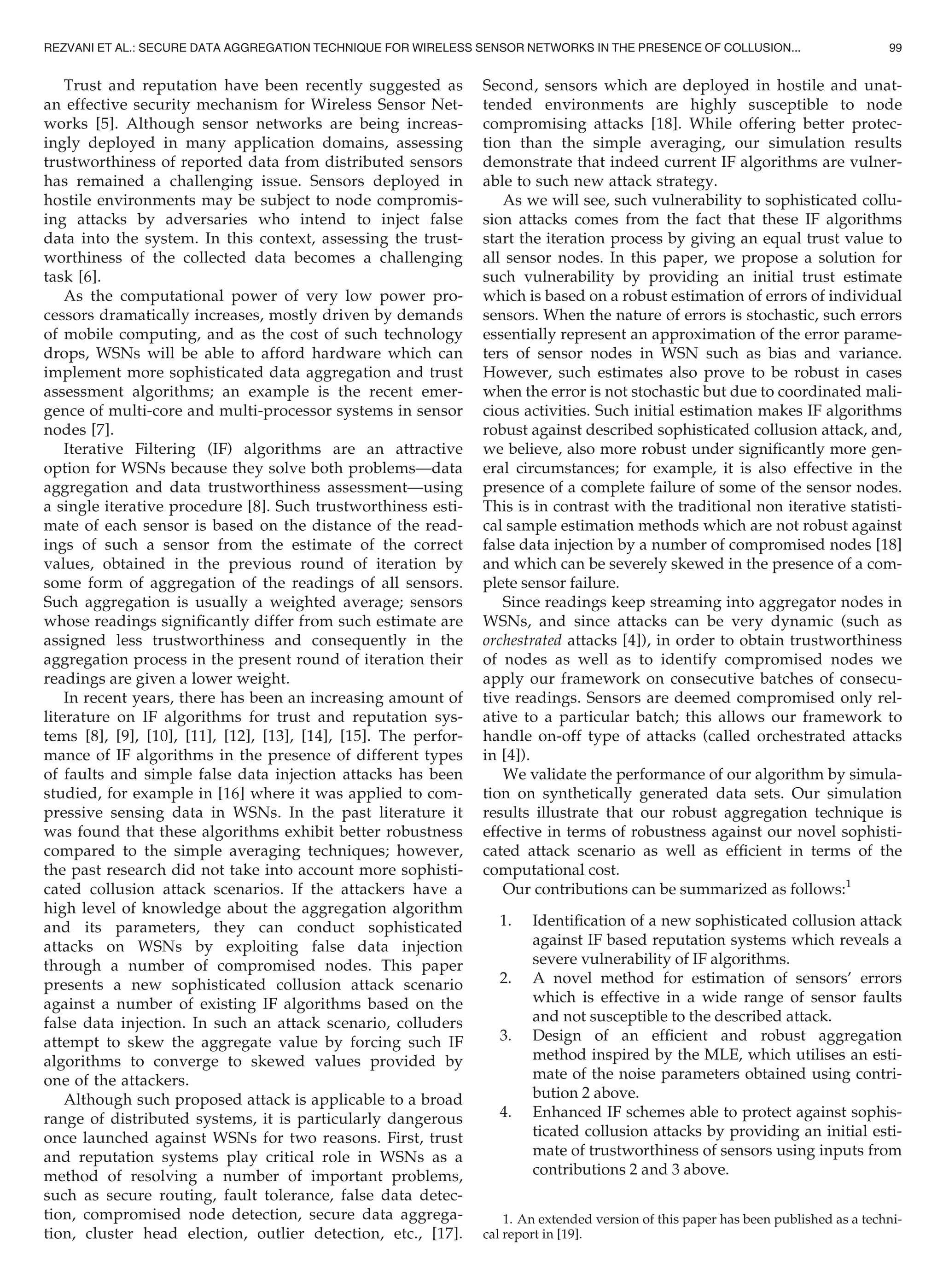 Trust and reputation have been recently suggested as
an effective security mechanism for Wireless Sensor Net-
works [5]. Although sensor networks are being increas-
ingly deployed in many application domains, assessing
trustworthiness of reported data from distributed sensors
has remained a challenging issue. Sensors deployed in
hostile environments may be subject to node compromis-
ing attacks by adversaries who intend to inject false
data into the system. In this context, assessing the trust-
worthiness of the collected data becomes a challenging
task [6].
As the computational power of very low power pro-
cessors dramatically increases, mostly driven by demands
of mobile computing, and as the cost of such technology
drops, WSNs will be able to afford hardware which can
implement more sophisticated data aggregation and trust
assessment algorithms; an example is the recent emer-
gence of multi-core and multi-processor systems in sensor
nodes [7].
Iterative Filtering (IF) algorithms are an attractive
option for WSNs because they solve both problems—data
aggregation and data trustworthiness assessment—using
a single iterative procedure [8]. Such trustworthiness esti-
mate of each sensor is based on the distance of the read-
ings of such a sensor from the estimate of the correct
values, obtained in the previous round of iteration by
some form of aggregation of the readings of all sensors.
Such aggregation is usually a weighted average; sensors
whose readings signiﬁcantly differ from such estimate are
assigned less trustworthiness and consequently in the
aggregation process in the present round of iteration their
readings are given a lower weight.
In recent years, there has been an increasing amount of
literature on IF algorithms for trust and reputation sys-
tems [8], [9], [10], [11], [12], [13], [14], [15]. The perfor-
mance of IF algorithms in the presence of different types
of faults and simple false data injection attacks has been
studied, for example in [16] where it was applied to com-
pressive sensing data in WSNs. In the past literature it
was found that these algorithms exhibit better robustness
compared to the simple averaging techniques; however,
the past research did not take into account more sophisti-
cated collusion attack scenarios. If the attackers have a
high level of knowledge about the aggregation algorithm
and its parameters, they can conduct sophisticated
attacks on WSNs by exploiting false data injection
through a number of compromised nodes. This paper
presents a new sophisticated collusion attack scenario
against a number of existing IF algorithms based on the
false data injection. In such an attack scenario, colluders
attempt to skew the aggregate value by forcing such IF
algorithms to converge to skewed values provided by
one of the attackers.
Although such proposed attack is applicable to a broad
range of distributed systems, it is particularly dangerous
once launched against WSNs for two reasons. First, trust
and reputation systems play critical role in WSNs as a
method of resolving a number of important problems,
such as secure routing, fault tolerance, false data detec-
tion, compromised node detection, secure data aggrega-
tion, cluster head election, outlier detection, etc., [17].
Second, sensors which are deployed in hostile and unat-
tended environments are highly susceptible to node
compromising attacks [18]. While offering better protec-
tion than the simple averaging, our simulation results
demonstrate that indeed current IF algorithms are vulner-
able to such new attack strategy.
As we will see, such vulnerability to sophisticated collu-
sion attacks comes from the fact that these IF algorithms
start the iteration process by giving an equal trust value to
all sensor nodes. In this paper, we propose a solution for
such vulnerability by providing an initial trust estimate
which is based on a robust estimation of errors of individual
sensors. When the nature of errors is stochastic, such errors
essentially represent an approximation of the error parame-
ters of sensor nodes in WSN such as bias and variance.
However, such estimates also prove to be robust in cases
when the error is not stochastic but due to coordinated mali-
cious activities. Such initial estimation makes IF algorithms
robust against described sophisticated collusion attack, and,
we believe, also more robust under signiﬁcantly more gen-
eral circumstances; for example, it is also effective in the
presence of a complete failure of some of the sensor nodes.
This is in contrast with the traditional non iterative statisti-
cal sample estimation methods which are not robust against
false data injection by a number of compromised nodes [18]
and which can be severely skewed in the presence of a com-
plete sensor failure.
Since readings keep streaming into aggregator nodes in
WSNs, and since attacks can be very dynamic (such as
orchestrated attacks [4]), in order to obtain trustworthiness
of nodes as well as to identify compromised nodes we
apply our framework on consecutive batches of consecu-
tive readings. Sensors are deemed compromised only rel-
ative to a particular batch; this allows our framework to
handle on-off type of attacks (called orchestrated attacks
in [4]).
We validate the performance of our algorithm by simula-
tion on synthetically generated data sets. Our simulation
results illustrate that our robust aggregation technique is
effective in terms of robustness against our novel sophisti-
cated attack scenario as well as efﬁcient in terms of the
computational cost.
Our contributions can be summarized as follows:1
1. Identiﬁcation of a new sophisticated collusion attack
against IF based reputation systems which reveals a
severe vulnerability of IF algorithms.
2. A novel method for estimation of sensors’ errors
which is effective in a wide range of sensor faults
and not susceptible to the described attack.
3. Design of an efﬁcient and robust aggregation
method inspired by the MLE, which utilises an esti-
mate of the noise parameters obtained using contri-
bution 2 above.
4. Enhanced IF schemes able to protect against sophis-
ticated collusion attacks by providing an initial esti-
mate of trustworthiness of sensors using inputs from
contributions 2 and 3 above.
1. An extended version of this paper has been published as a techni-
cal report in [19].
REZVANI ET AL.: SECURE DATA AGGREGATION TECHNIQUE FOR WIRELESS SENSOR NETWORKS IN THE PRESENCE OF COLLUSION... 99
 