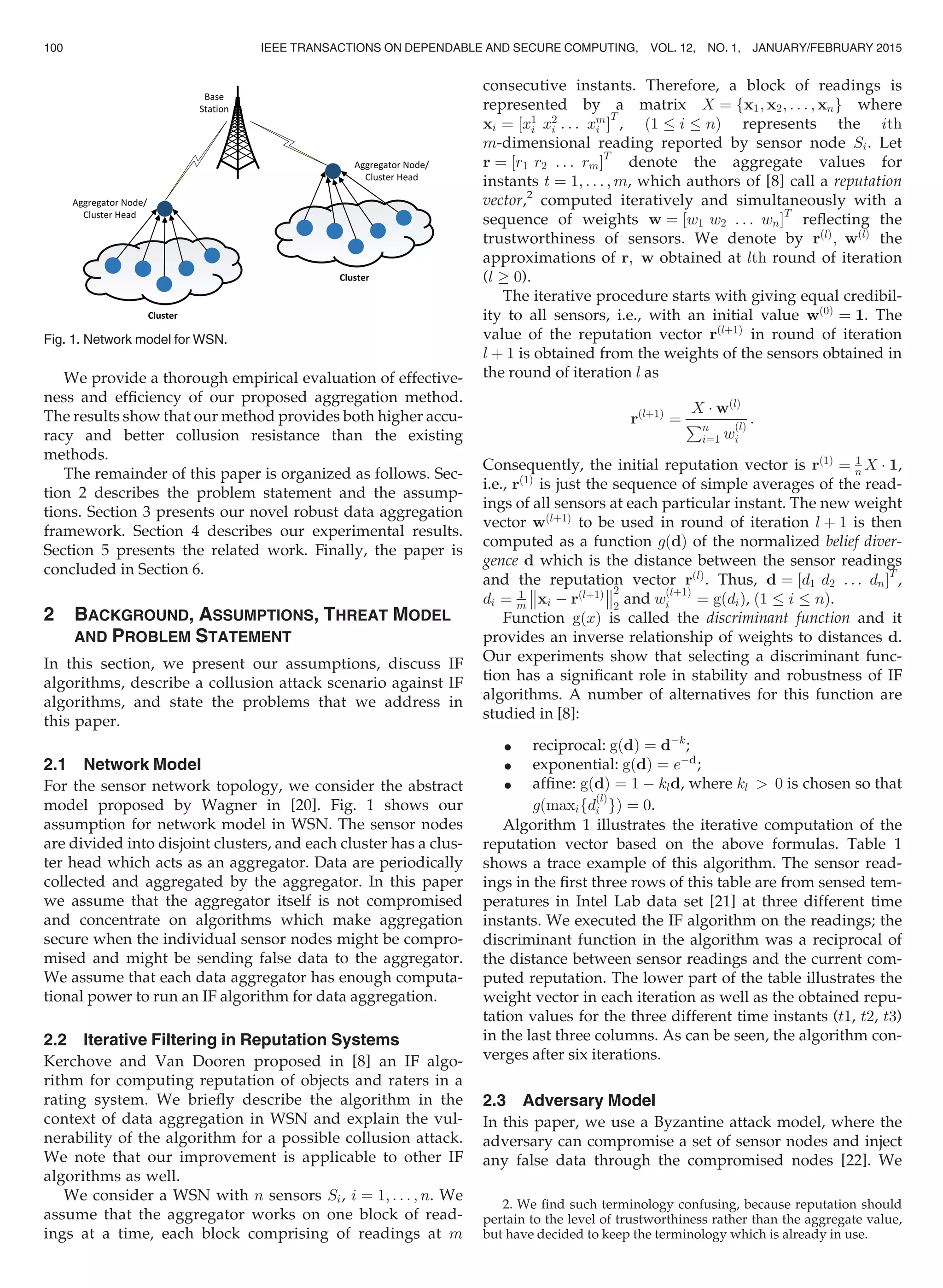 We provide a thorough empirical evaluation of effective-
ness and efﬁciency of our proposed aggregation method.
The results show that our method provides both higher accu-
racy and better collusion resistance than the existing
methods.
The remainder of this paper is organized as follows. Sec-
tion 2 describes the problem statement and the assump-
tions. Section 3 presents our novel robust data aggregation
framework. Section 4 describes our experimental results.
Section 5 presents the related work. Finally, the paper is
concluded in Section 6.
2 BACKGROUND, ASSUMPTIONS, THREAT MODEL
AND PROBLEM STATEMENT
In this section, we present our assumptions, discuss IF
algorithms, describe a collusion attack scenario against IF
algorithms, and state the problems that we address in
this paper.
2.1 Network Model
For the sensor network topology, we consider the abstract
model proposed by Wagner in [20]. Fig. 1 shows our
assumption for network model in WSN. The sensor nodes
are divided into disjoint clusters, and each cluster has a clus-
ter head which acts as an aggregator. Data are periodically
collected and aggregated by the aggregator. In this paper
we assume that the aggregator itself is not compromised
and concentrate on algorithms which make aggregation
secure when the individual sensor nodes might be compro-
mised and might be sending false data to the aggregator.
We assume that each data aggregator has enough computa-
tional power to run an IF algorithm for data aggregation.
2.2 Iterative Filtering in Reputation Systems
Kerchove and Van Dooren proposed in [8] an IF algo-
rithm for computing reputation of objects and raters in a
rating system. We brieﬂy describe the algorithm in the
context of data aggregation in WSN and explain the vul-
nerability of the algorithm for a possible collusion attack.
We note that our improvement is applicable to other IF
algorithms as well.
We consider a WSN with n sensors Si, i ¼ 1; . . . ; n. We
assume that the aggregator works on one block of read-
ings at a time, each block comprising of readings at m
consecutive instants. Therefore, a block of readings is
represented by a matrix X ¼ fx1; x2; . . . ; xng where
xi ¼ ½x1
i x2
i . . . xm
i Š
T
, ð1 i nÞ represents the ith
m-dimensional reading reported by sensor node Si. Let
r ¼ ½r1 r2 . . . rmŠT
denote the aggregate values for
instants t ¼ 1; . . . ; m, which authors of [8] call a reputation
vector,2
computed iteratively and simultaneously with a
sequence of weights w ¼ ½w1 w2 . . . wnŠT
reﬂecting the
trustworthiness of sensors. We denote by rðlÞ
; wðlÞ
the
approximations of r; w obtained at lth round of iteration
(l ! 0).
The iterative procedure starts with giving equal credibil-
ity to all sensors, i.e., with an initial value wð0Þ
¼ 1. The
value of the reputation vector rðlþ1Þ
in round of iteration
l þ 1 is obtained from the weights of the sensors obtained in
the round of iteration l as
rðlþ1Þ
¼
X Á wðlÞ
Pn
i¼1 w
ðlÞ
i
:
Consequently, the initial reputation vector is rð1Þ
¼ 1
n X Á 1,
i.e., rð1Þ
is just the sequence of simple averages of the read-
ings of all sensors at each particular instant. The new weight
vector wðlþ1Þ
to be used in round of iteration l þ 1 is then
computed as a function gðdÞ of the normalized belief diver-
gence d which is the distance between the sensor readings
and the reputation vector rðlÞ
. Thus, d ¼ ½d1 d2 . . . dnŠT
,
di ¼ 1
m xi À rðlþ1Þ



2
2
and w
ðlþ1Þ
i ¼ gðdiÞ, ð1 i nÞ.
Function gðxÞ is called the discriminant function and it
provides an inverse relationship of weights to distances d.
Our experiments show that selecting a discriminant func-
tion has a signiﬁcant role in stability and robustness of IF
algorithms. A number of alternatives for this function are
studied in [8]:
 reciprocal: gðdÞ ¼ dÀk
;
 exponential: gðdÞ ¼ eÀd
;
 afﬁne: gðdÞ ¼ 1 À kld, where kl  0 is chosen so that
gðmaxifd
ðlÞ
i gÞ ¼ 0.
Algorithm 1 illustrates the iterative computation of the
reputation vector based on the above formulas. Table 1
shows a trace example of this algorithm. The sensor read-
ings in the ﬁrst three rows of this table are from sensed tem-
peratures in Intel Lab data set [21] at three different time
instants. We executed the IF algorithm on the readings; the
discriminant function in the algorithm was a reciprocal of
the distance between sensor readings and the current com-
puted reputation. The lower part of the table illustrates the
weight vector in each iteration as well as the obtained repu-
tation values for the three different time instants (t1, t2, t3)
in the last three columns. As can be seen, the algorithm con-
verges after six iterations.
2.3 Adversary Model
In this paper, we use a Byzantine attack model, where the
adversary can compromise a set of sensor nodes and inject
any false data through the compromised nodes [22]. We
Fig. 1. Network model for WSN.
2. We ﬁnd such terminology confusing, because reputation should
pertain to the level of trustworthiness rather than the aggregate value,
but have decided to keep the terminology which is already in use.
100 IEEE TRANSACTIONS ON DEPENDABLE AND SECURE COMPUTING, VOL. 12, NO. 1, JANUARY/FEBRUARY 2015
 