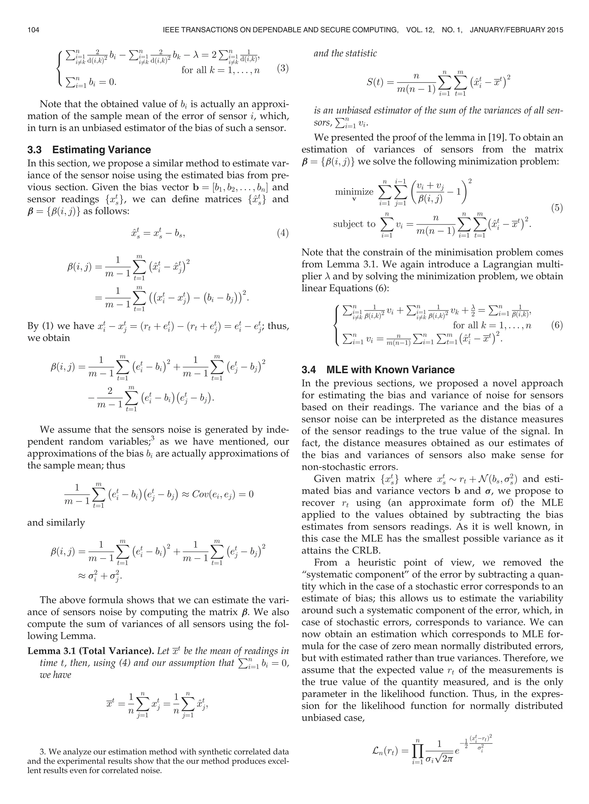 Pn
i¼1
i6¼k
2
dði;kÞ2 bi À
Pn
i¼1
i6¼k
2
dði;kÞ2 bk À  ¼ 2
Pn
i¼1
i6¼k
1
dði;kÞ;
for all k ¼ 1; . . . ; nPn
i¼1 bi ¼ 0:
8

:
(3)
Note that the obtained value of bi is actually an approxi-
mation of the sample mean of the error of sensor i, which,
in turn is an unbiased estimator of the bias of such a sensor.
3.3 Estimating Variance
In this section, we propose a similar method to estimate var-
iance of the sensor noise using the estimated bias from pre-
vious section. Given the bias vector b ¼ ½b1; b2; . . . ; bnŠ and
sensor readings fxt
sg, we can deﬁne matrices f^xt
sg and
bb ¼ fbði; jÞg as follows:
^xt
s ¼ xt
s À bs; (4)
bði; jÞ ¼
1
m À 1
Xm
t¼1
À
^xt
i À ^xt
j
Á2
¼
1
m À 1
Xm
t¼1
ÀÀ
xt
i À xt
j
Á
À bi À bj
À ÁÁ2
:
By (1) we have xt
i À xt
j ¼ ðrt þ et
iÞ À ðrt þ et
jÞ ¼ et
i À et
j; thus,
we obtain
bði; jÞ ¼
1
m À 1
Xm
t¼1
À
et
i À bi
Á2
þ
1
m À 1
Xm
t¼1
À
et
j À bj
Á2
À
2
m À 1
Xm
t¼1
À
et
i À bi
ÁÀ
et
j À bj
Á
:
We assume that the sensors noise is generated by inde-
pendent random variables;3
as we have mentioned, our
approximations of the bias bi are actually approximations of
the sample mean; thus
1
m À 1
Xm
t¼1
À
et
i À bi
ÁÀ
et
j À bj
Á
% Covðei; ejÞ ¼ 0
and similarly
bði; jÞ ¼
1
m À 1
Xm
t¼1
À
et
i À bi
Á2
þ
1
m À 1
Xm
t¼1
À
et
j À bj
Á2
% s2
i þ s2
j :
The above formula shows that we can estimate the vari-
ance of sensors noise by computing the matrix bb. We also
compute the sum of variances of all sensors using the fol-
lowing Lemma.
Lemma 3.1 (Total Variance). Let xt
be the mean of readings in
time t, then, using (4) and our assumption that
Pn
i¼1 bi ¼ 0,
we have
xt
¼
1
n
Xn
j¼1
xt
j ¼
1
n
Xn
j¼1
^xt
j;
and the statistic
SðtÞ ¼
n
mðn À 1Þ
Xn
i¼1
Xm
t¼1
À
^xt
i À xt
Á2
is an unbiased estimator of the sum of the variances of all sen-
sors,
Pn
i¼1 vi.
We presented the proof of the lemma in [19]. To obtain an
estimation of variances of sensors from the matrix
bb ¼ fbði; jÞg we solve the following minimization problem:
minimize
v
Xn
i¼1
XiÀ1
j¼1
vi þ vj
bði; jÞ
À 1
 2
subject to
Xn
i¼1
vi ¼
n
mðn À 1Þ
Xn
i¼1
Xm
t¼1
^xt
i À xt
À Á2
:
(5)
Note that the constrain of the minimisation problem comes
from Lemma 3.1. We again introduce a Lagrangian multi-
plier  and by solving the minimization problem, we obtain
linear Equations (6):
Pn
i¼1
i6¼k
1
bði;kÞ2 vi þ
Pn
i¼1
i6¼k
1
bði;kÞ2 vk þ 
2 ¼
Pn
i¼1
1
bði;kÞ;
for all k ¼ 1; . . . ; n
Pn
i¼1 vi ¼ n
mðnÀ1Þ
Pn
i¼1
Pm
t¼1 ^xt
i À xt
À Á2
:
8

:
(6)
3.4 MLE with Known Variance
In the previous sections, we proposed a novel approach
for estimating the bias and variance of noise for sensors
based on their readings. The variance and the bias of a
sensor noise can be interpreted as the distance measures
of the sensor readings to the true value of the signal. In
fact, the distance measures obtained as our estimates of
the bias and variances of sensors also make sense for
non-stochastic errors.
Given matrix fxt
sg where xt
s $ rt þ N ðbs; s2
sÞ and esti-
mated bias and variance vectors b and ss, we propose to
recover rt using (an approximate form of) the MLE
applied to the values obtained by subtracting the bias
estimates from sensors readings. As it is well known, in
this case the MLE has the smallest possible variance as it
attains the CRLB.
From a heuristic point of view, we removed the
“systematic component” of the error by subtracting a quan-
tity which in the case of a stochastic error corresponds to an
estimate of bias; this allows us to estimate the variability
around such a systematic component of the error, which, in
case of stochastic errors, corresponds to variance. We can
now obtain an estimation which corresponds to MLE for-
mula for the case of zero mean normally distributed errors,
but with estimated rather than true variances. Therefore, we
assume that the expected value rt of the measurements is
the true value of the quantity measured, and is the only
parameter in the likelihood function. Thus, in the expres-
sion for the likelihood function for normally distributed
unbiased case,
LnðrtÞ ¼
Yn
i¼1
1
si
ﬃﬃﬃﬃﬃﬃ
2p
p e
À1
2
ðxt
i
ÀrtÞ2
s2
i3. We analyze our estimation method with synthetic correlated data
and the experimental results show that the our method produces excel-
lent results even for correlated noise.
104 IEEE TRANSACTIONS ON DEPENDABLE AND SECURE COMPUTING, VOL. 12, NO. 1, JANUARY/FEBRUARY 2015
 