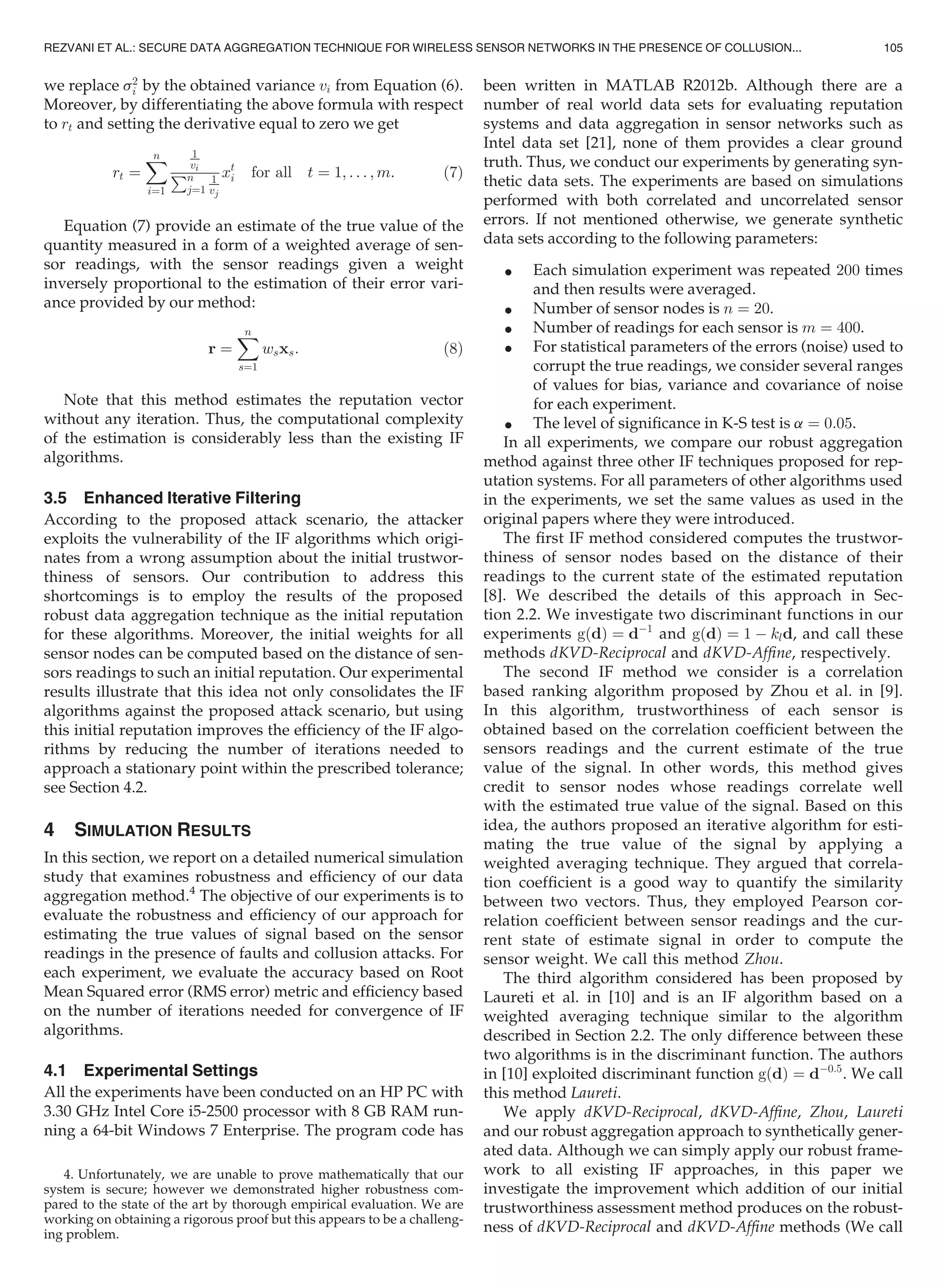 we replace s2
i by the obtained variance vi from Equation (6).
Moreover, by differentiating the above formula with respect
to rt and setting the derivative equal to zero we get
rt ¼
Xn
i¼1
1
vi
Pn
j¼1
1
vj
xt
i for all t ¼ 1; . . . ; m: (7)
Equation (7) provide an estimate of the true value of the
quantity measured in a form of a weighted average of sen-
sor readings, with the sensor readings given a weight
inversely proportional to the estimation of their error vari-
ance provided by our method:
r ¼
Xn
s¼1
wsxs: (8)
Note that this method estimates the reputation vector
without any iteration. Thus, the computational complexity
of the estimation is considerably less than the existing IF
algorithms.
3.5 Enhanced Iterative Filtering
According to the proposed attack scenario, the attacker
exploits the vulnerability of the IF algorithms which origi-
nates from a wrong assumption about the initial trustwor-
thiness of sensors. Our contribution to address this
shortcomings is to employ the results of the proposed
robust data aggregation technique as the initial reputation
for these algorithms. Moreover, the initial weights for all
sensor nodes can be computed based on the distance of sen-
sors readings to such an initial reputation. Our experimental
results illustrate that this idea not only consolidates the IF
algorithms against the proposed attack scenario, but using
this initial reputation improves the efﬁciency of the IF algo-
rithms by reducing the number of iterations needed to
approach a stationary point within the prescribed tolerance;
see Section 4.2.
4 SIMULATION RESULTS
In this section, we report on a detailed numerical simulation
study that examines robustness and efﬁciency of our data
aggregation method.4
The objective of our experiments is to
evaluate the robustness and efﬁciency of our approach for
estimating the true values of signal based on the sensor
readings in the presence of faults and collusion attacks. For
each experiment, we evaluate the accuracy based on Root
Mean Squared error (RMS error) metric and efﬁciency based
on the number of iterations needed for convergence of IF
algorithms.
4.1 Experimental Settings
All the experiments have been conducted on an HP PC with
3.30 GHz Intel Core i5-2500 processor with 8 GB RAM run-
ning a 64-bit Windows 7 Enterprise. The program code has
been written in MATLAB R2012b. Although there are a
number of real world data sets for evaluating reputation
systems and data aggregation in sensor networks such as
Intel data set [21], none of them provides a clear ground
truth. Thus, we conduct our experiments by generating syn-
thetic data sets. The experiments are based on simulations
performed with both correlated and uncorrelated sensor
errors. If not mentioned otherwise, we generate synthetic
data sets according to the following parameters:
 Each simulation experiment was repeated 200 times
and then results were averaged.
 Number of sensor nodes is n ¼ 20.
 Number of readings for each sensor is m ¼ 400.
 For statistical parameters of the errors (noise) used to
corrupt the true readings, we consider several ranges
of values for bias, variance and covariance of noise
for each experiment.
 The level of signiﬁcance in K-S test is a ¼ 0:05.
In all experiments, we compare our robust aggregation
method against three other IF techniques proposed for rep-
utation systems. For all parameters of other algorithms used
in the experiments, we set the same values as used in the
original papers where they were introduced.
The ﬁrst IF method considered computes the trustwor-
thiness of sensor nodes based on the distance of their
readings to the current state of the estimated reputation
[8]. We described the details of this approach in Sec-
tion 2.2. We investigate two discriminant functions in our
experiments gðdÞ ¼ dÀ1
and gðdÞ ¼ 1 À kld, and call these
methods dKVD-Reciprocal and dKVD-Afﬁne, respectively.
The second IF method we consider is a correlation
based ranking algorithm proposed by Zhou et al. in [9].
In this algorithm, trustworthiness of each sensor is
obtained based on the correlation coefﬁcient between the
sensors readings and the current estimate of the true
value of the signal. In other words, this method gives
credit to sensor nodes whose readings correlate well
with the estimated true value of the signal. Based on this
idea, the authors proposed an iterative algorithm for esti-
mating the true value of the signal by applying a
weighted averaging technique. They argued that correla-
tion coefﬁcient is a good way to quantify the similarity
between two vectors. Thus, they employed Pearson cor-
relation coefﬁcient between sensor readings and the cur-
rent state of estimate signal in order to compute the
sensor weight. We call this method Zhou.
The third algorithm considered has been proposed by
Laureti et al. in [10] and is an IF algorithm based on a
weighted averaging technique similar to the algorithm
described in Section 2.2. The only difference between these
two algorithms is in the discriminant function. The authors
in [10] exploited discriminant function gðdÞ ¼ dÀ0:5
. We call
this method Laureti.
We apply dKVD-Reciprocal, dKVD-Afﬁne, Zhou, Laureti
and our robust aggregation approach to synthetically gener-
ated data. Although we can simply apply our robust frame-
work to all existing IF approaches, in this paper we
investigate the improvement which addition of our initial
trustworthiness assessment method produces on the robust-
ness of dKVD-Reciprocal and dKVD-Afﬁne methods (We call
4. Unfortunately, we are unable to prove mathematically that our
system is secure; however we demonstrated higher robustness com-
pared to the state of the art by thorough empirical evaluation. We are
working on obtaining a rigorous proof but this appears to be a challeng-
ing problem.
REZVANI ET AL.: SECURE DATA AGGREGATION TECHNIQUE FOR WIRELESS SENSOR NETWORKS IN THE PRESENCE OF COLLUSION... 105
 