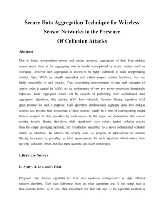 Secure Data Aggregation Technique for Wireless
Sensor Networks in the Presence
Of Collusion Attacks
Abstract
Due to limited computational power and energy resources, aggregation of data from multiple
sensor nodes done at the aggregating node is usually accomplished by simple methods such as
averaging. However such aggregation is known to be highly vulnerable to node compromising
attacks. Since WSN are usually unattended and without tamper resistant hardware, they are
highly susceptible to such attacks. Thus, ascertaining trustworthiness of data and reputation of
sensor nodes is crucial for WSN. As the performance of very low power processors dramatically
improves, future aggregator nodes will be capable of performing more sophisticated data
aggregation algorithms, thus making WSN less vulnerable. Iterative filtering algorithms hold
great promise for such a purpose. Such algorithms simultaneously aggregate data from multiple
sources and provide trust assessment of these sources, usually in a form of corresponding weight
factors assigned to data provided by each source. In this paper we demonstrate that several
existing iterative filtering algorithms, while significantly more robust against collusion attacks
than the simple averaging methods, are nevertheless susceptive to a novel sophisticated collusion
attack we introduce. To address this security issue, we propose an improvement for iterative
filtering techniques by providing an initial approximation for such algorithms which makes them
not only collusion robust, but also more accurate and faster converging.
Literature Survey
E. Ayday, H. Lee, and F. Fekri
Proposed “An iterative algorithm for trust and reputation management,” a slight different
iterative algorithm. Their main differences from the other algorithms are: 1) the ratings have a
time-discount factor, so in time, their importance will fade out; and 2) the algorithm maintains a
 