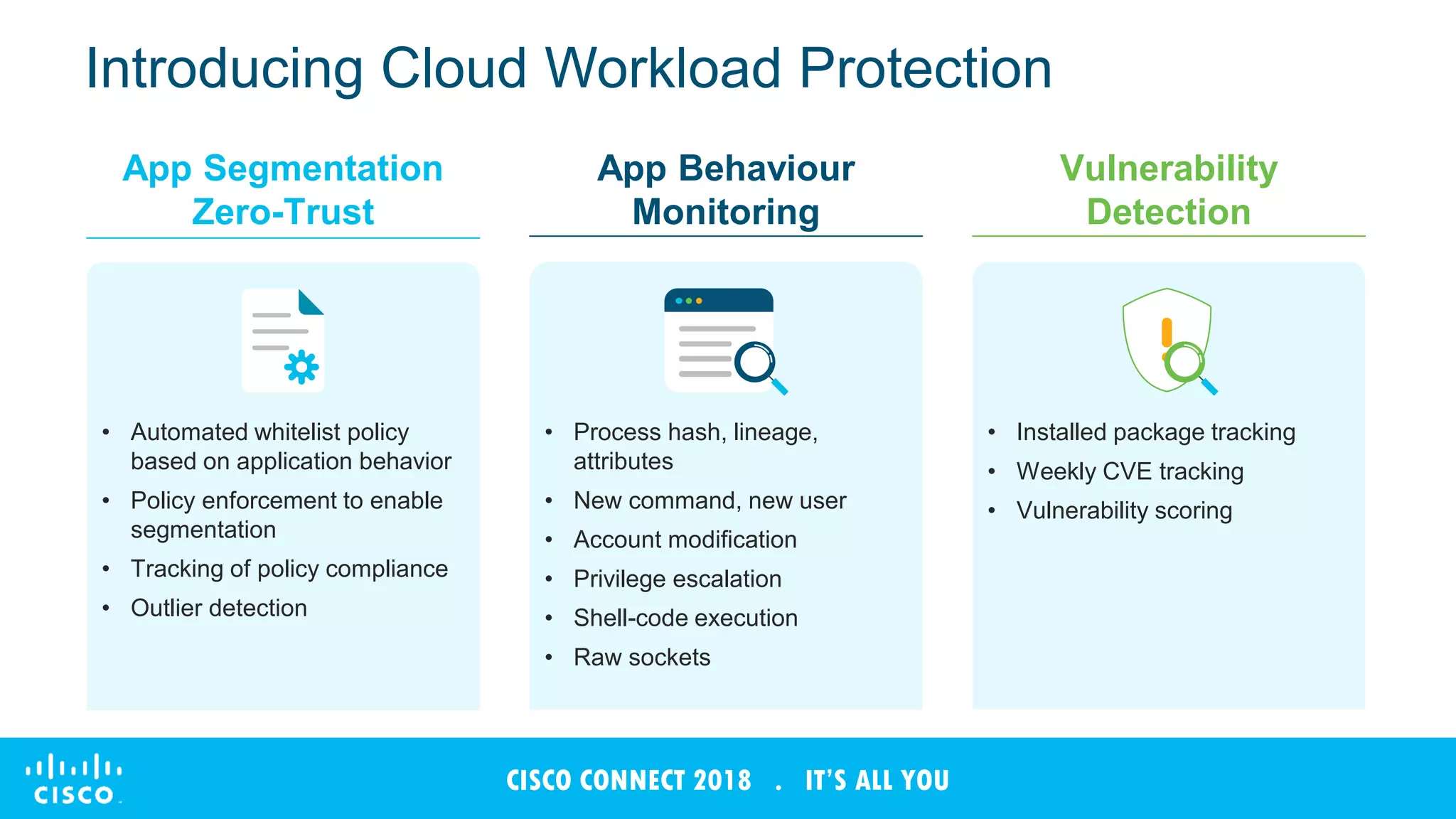 © 2017 Cisco and/or its affiliates. All rights reserved. Cisco Confidential
CISCO CONNECT 2018 . IT’S ALL YOU
Introducing Cloud Workload Protection
App Segmentation
Zero-Trust
App Behaviour
Monitoring
Vulnerability
Detection
• Automated whitelist policy
based on application behavior
• Policy enforcement to enable
segmentation
• Tracking of policy compliance
• Outlier detection
• Process hash, lineage,
attributes
• New command, new user
• Account modification
• Privilege escalation
• Shell-code execution
• Raw sockets
• Installed package tracking
• Weekly CVE tracking
• Vulnerability scoring
 