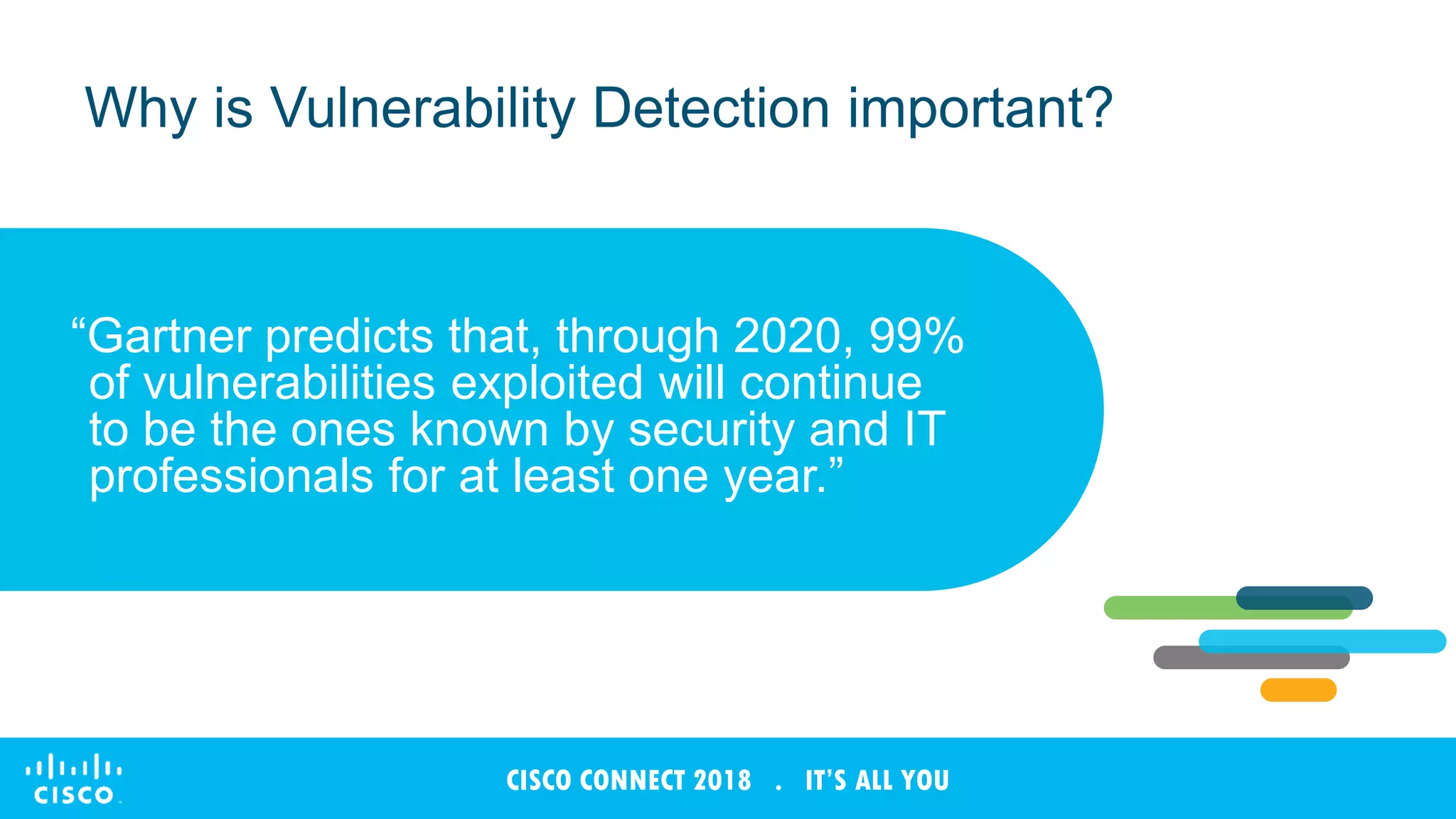 © 2017 Cisco and/or its affiliates. All rights reserved. Cisco Confidential
CISCO CONNECT 2018 . IT’S ALL YOU
Why is Vulnerability Detection important?
“Gartner predicts that, through 2020, 99%
of vulnerabilities exploited will continue
to be the ones known by security and IT
professionals for at least one year.”
 