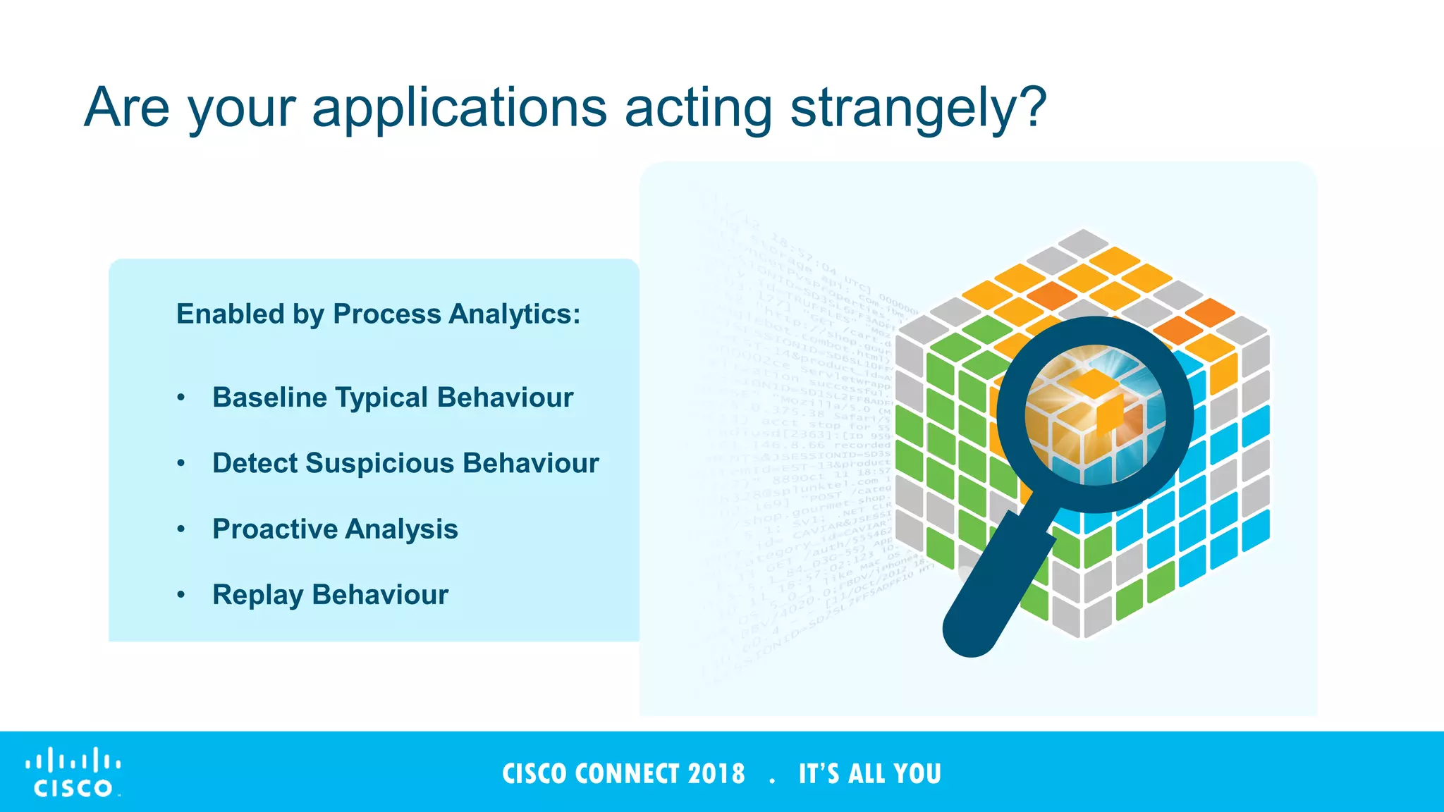 © 2017 Cisco and/or its affiliates. All rights reserved. Cisco Confidential
CISCO CONNECT 2018 . IT’S ALL YOU
Are your applications acting strangely?
Enabled by Process Analytics:
• Baseline Typical Behaviour
• Detect Suspicious Behaviour
• Proactive Analysis
• Replay Behaviour
 