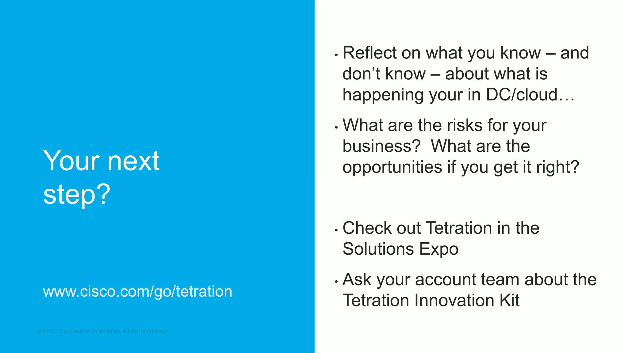 © 2017 Cisco and/or its affiliates. All rights reserved. Cisco Confidential© 2018 Cisco and/or its affiliates. All rights reserved
Your next
step?
• Reflect on what you know – and
don’t know – about what is
happening your in DC/cloud…
• What are the risks for your
business? What are the
opportunities if you get it right?
• Check out Tetration in the
Solutions Expo
• Ask your account team about the
Tetration Innovation Kit
www.cisco.com/go/tetration
 