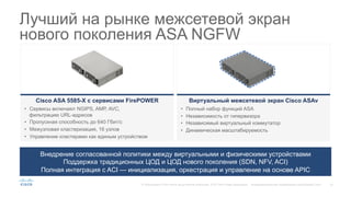 14© Корпорация Cisco и/или ее дочерние компании, 2015. Все права защищены. Конфиденциальная информация корпорации Cisco
Лучший на рынке межсетевой экран
нового поколения ASA NGFW
Внедрение согласованной политики между виртуальными и физическими устройствами
Поддержка традиционных ЦОД и ЦОД нового поколения (SDN, NFV, ACI)
Полная интеграция с ACI — инициализация, оркестрация и управление на основе APIC
Виртуальный межсетевой экран Cisco ASAv
•  Полный набор функций ASA
•  Независимость от гипервизора
•  Независимый виртуальный коммутатор
•  Динамическая масштабируемость
Cisco ASA 5585-X с сервисами FirePOWER
•  Сервисы включают NGIPS, AMP, AVC,
фильтрацию URL-адресов
•  Пропускная способность до 640 Гбит/с
•  Межузловая кластеризация, 16 узлов
•  Управление кластерами как единым устройством
 