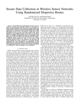 Secure Data Collection in Wireless Sensor Networks
       Using Randomized Dispersive Routes
                                          Tao Shu, Sisi Liu, and Marwan Krunz
                                    Department of Electrical and Computer Engineering
                                                  University of Arizona



   Abstract—Compromised-node and denial-of-service are two key       broken into M shares (i.e., components of a packet that carry
attacks in wireless sensor networks (WSNs). In this paper, we        partial information) using a (T, M )-threshold secret-sharing
study routing mechanisms that circumvent (bypass) black holes        mechanism such as the Shamir’s algorithm [10]. The original
formed by these attacks. We argue that existing multi-path routing
approaches are vulnerable to such attacks, mainly due to their       information can be recovered from a combination of at least
deterministic nature. So once an adversary acquires the routing      T shares, but no information can be guessed from less than T
algorithm, it can compute the same routes known to the source,       shares. Then, multiple routes from the source to the destination
and hence endanger all information sent over these routes. In this   are computed according to some multi-path routing algorithm
paper, we develop mechanisms that generate randomized multi-         (e.g., [7], [6], [4], [13]). These routes are node-disjoint or
path routes. Under our design, the routes taken by the “shares”
of different packets change over time. So even if the routing        maximal node-disjoint subject to certain constraints (e.g., min-
algorithm becomes known to the adversary, the adversary still        hop routes). The M shares are then distributed across these
cannot pinpoint the routes traversed by each packet. Besides         routes and delivered to the destination, following different
randomness, the routes generated by our mechanisms are also          paths. As long as at least M − T + 1 (or T ) shares bypass the
highly dispersive and energy-efﬁcient, making them quite capable     compromised (or jammed) nodes, the adversary cannot acquire
of bypassing black holes at low energy cost. Extensive simulations
are conducted to verify the validity of our mechanisms.              (or deny the delivery of) the original information packet.
                                                                        We argue that three security problems exist in the above
                                                                     counter-attack approach. First, this approach is no longer valid
                       I. I NTRODUCTION                              if the adversary can selectively compromise or jam nodes.
   Of the various possible security threats that may be experi-      This is because the route computation in the above multi-
enced by a wireless sensor network (WSN), in this paper we           path routing algorithms is deterministic in the sense that for
are speciﬁcally interested in combating two types of attacks:        a ﬁxed topology, a ﬁxed set of routes are always computed
the compromised-node (CN) attack and the denial-of-service           by the routing algorithm for given source and destination.
(DOS) attack [12]. The CN attack refers to the situation when        Therefore, even if the shares can be distributed over different
an adversary physically compromises a subset of nodes to             routes, overall they are always delivered over the same set
eavesdrop information, whereas in the DOS attack, the adver-         of routes that are computable by the algorithm. As a result,
sary interferes with the normal operation of the WSN by ac-          once the routing algorithm becomes open to the adversary
tively disrupting, changing, or even destroying the functionality    (this can be done, e.g., through a memory interrogation of the
of a subset of nodes in the system. These two attacks are similar    compromised nodes), the adversary can by itself compute the
in the sense that they both generate black holes: areas within       set of routes for any given source and destination. Then the
which the adversary can either passively intercept or actively       adversary can pinpoint to one particular node in each route and
block information delivery. Due to the unattended nature of          compromise (or jam) these nodes. Such an attack can intercept
WSNs, adversaries can easily produce such black holes [1].           all shares of the information,rendering the above counter-attack
Severe CN and DOS attacks can disrupt normal data delivery           approaches ineffective. Second, as pointed out in [13], actually
between sensor nodes and the sink, or even partition the             very few node-disjoint routes can be found when node density
topology. A conventional cryptography-based security method          is moderate and source and destination nodes are several hops
cannot alone provide satisfactory solutions to these problems.       apart. For example, for a node degree of 8, on average only
This is because, by deﬁnition, once a node is compromised, the       two node-disjoint routes can be found between a source and a
adversary can always acquire the encryption/decryption keys          destination that are at least 7 hops apart. There is also a 30%
of that node, and thus can intercept any information passed          possibility that no node-disjoint paths can be found between
through it. At the same time, an adversary can always perform        the source and the destination [13]. The lack of enough routes
certain form of DOS attack (e.g., jamming) even if it does not       signiﬁcantly undermines the security performance of this multi-
have any knowledge of the crypto-system used in the WSN.             path approach. Last, even worse, because the set of routes
   One remedial solution to these attacks is to exploit the          is computed under certain constraints, the routes may not be
network’s routing functionality. Speciﬁcally, if the locations of    spatially dispersive enough to circumvent a moderate-sized
the black holes formed by the compromised (or jammed) nodes          black hole.
are known a priori, then information can be delivered over              In this paper, we propose a randomized multi-path routing
paths that circumvent (bypass) these holes, whenever possible.       algorithm that can overcome the above problems. Instead
In practice, due to the difﬁculty of acquiring such location         of selecting paths from a pre-computed set of routes, this
information, the above idea is implemented in a probabilistic        algorithm computes multiple paths in a randomized way each
manner, typically through a two-step process: secret sharing         time an information packet needs to be sent, such that the set
and multi-path routing. First, an information (e.g., a packet) is    of routes taken by various shares of different packets keep
 