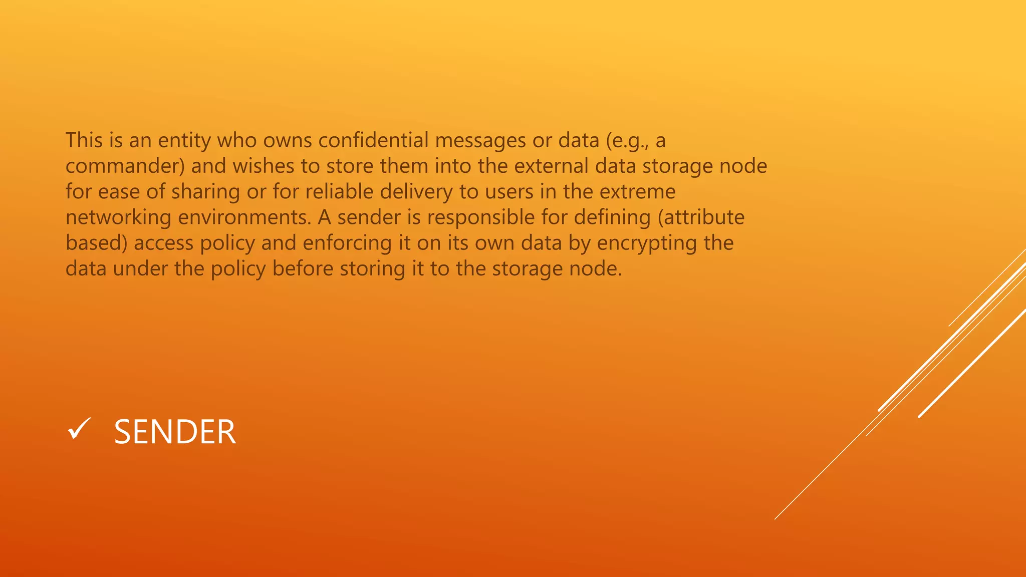 This is an entity who owns confidential messages or data (e.g., a 
commander) and wishes to store them into the external data storage node 
for ease of sharing or for reliable delivery to users in the extreme 
networking environments. A sender is responsible for defining (attribute 
based) access policy and enforcing it on its own data by encrypting the 
data under the policy before storing it to the storage node. 
 SENDER 
 