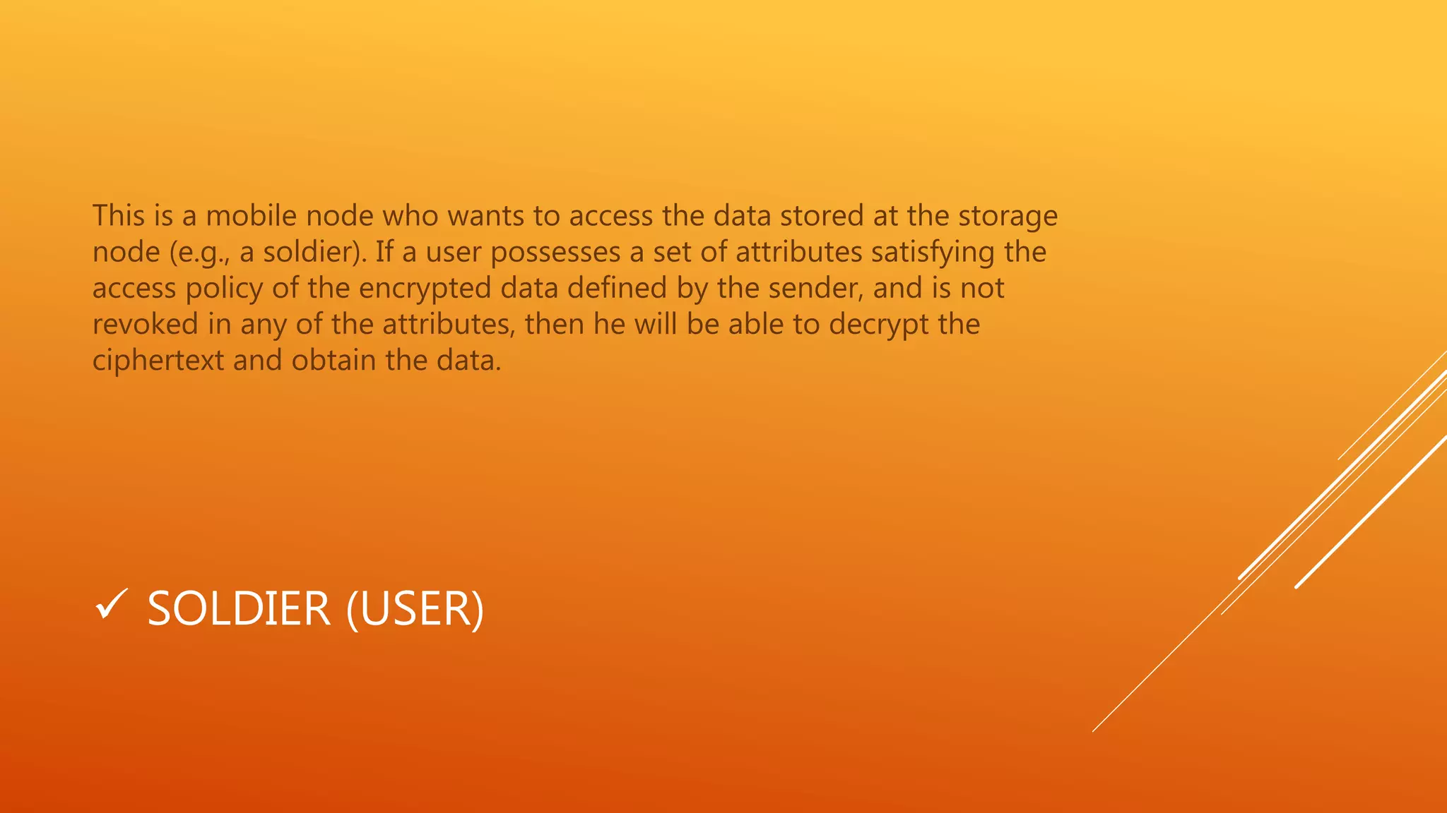 This is a mobile node who wants to access the data stored at the storage 
node (e.g., a soldier). If a user possesses a set of attributes satisfying the 
access policy of the encrypted data defined by the sender, and is not 
revoked in any of the attributes, then he will be able to decrypt the 
ciphertext and obtain the data. 
 SOLDIER (USER) 
 