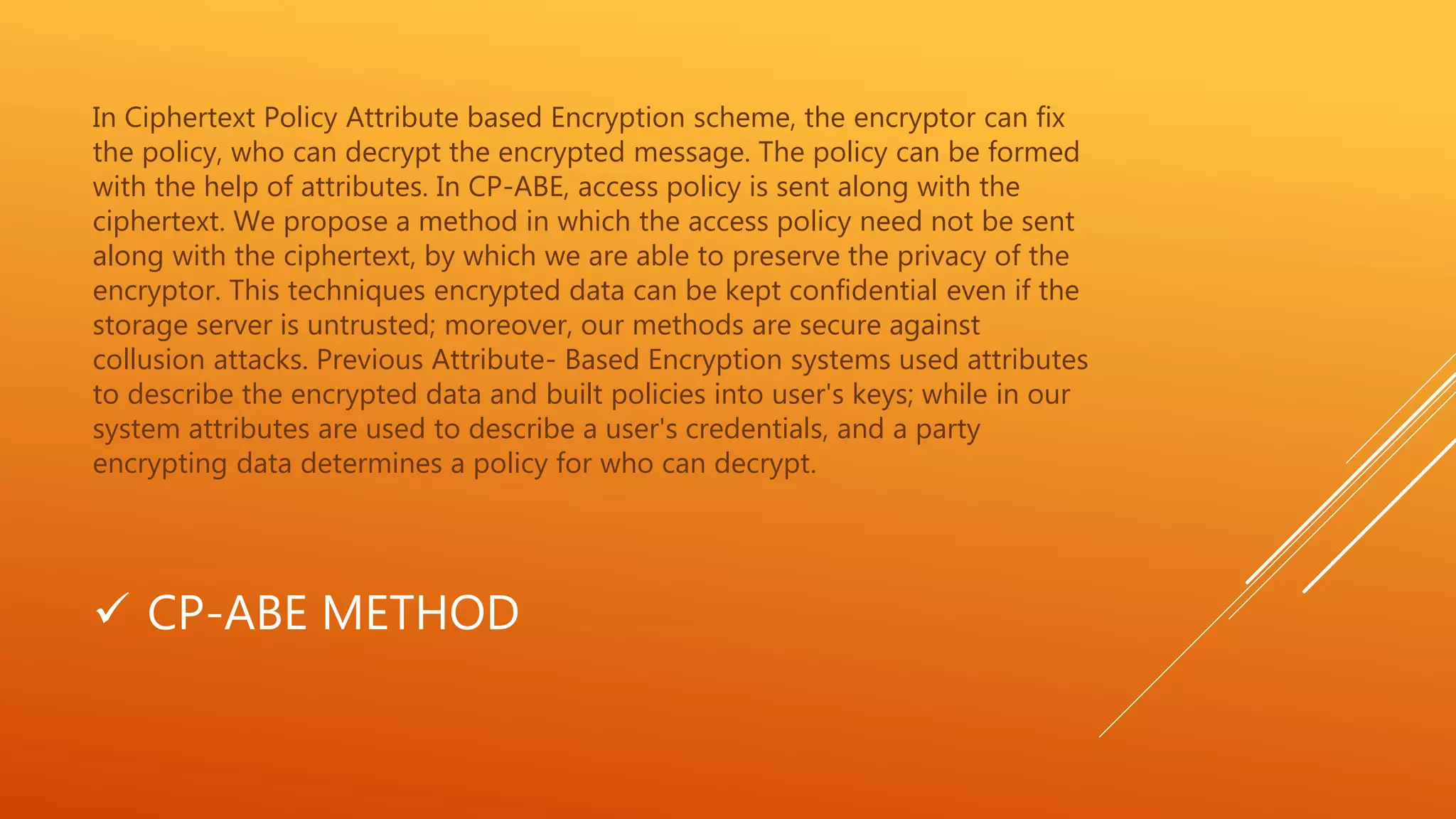 In Ciphertext Policy Attribute based Encryption scheme, the encryptor can fix 
the policy, who can decrypt the encrypted message. The policy can be formed 
with the help of attributes. In CP-ABE, access policy is sent along with the 
ciphertext. We propose a method in which the access policy need not be sent 
along with the ciphertext, by which we are able to preserve the privacy of the 
encryptor. This techniques encrypted data can be kept confidential even if the 
storage server is untrusted; moreover, our methods are secure against 
collusion attacks. Previous Attribute- Based Encryption systems used attributes 
to describe the encrypted data and built policies into user's keys; while in our 
system attributes are used to describe a user's credentials, and a party 
encrypting data determines a policy for who can decrypt. 
 CP-ABE METHOD 
 