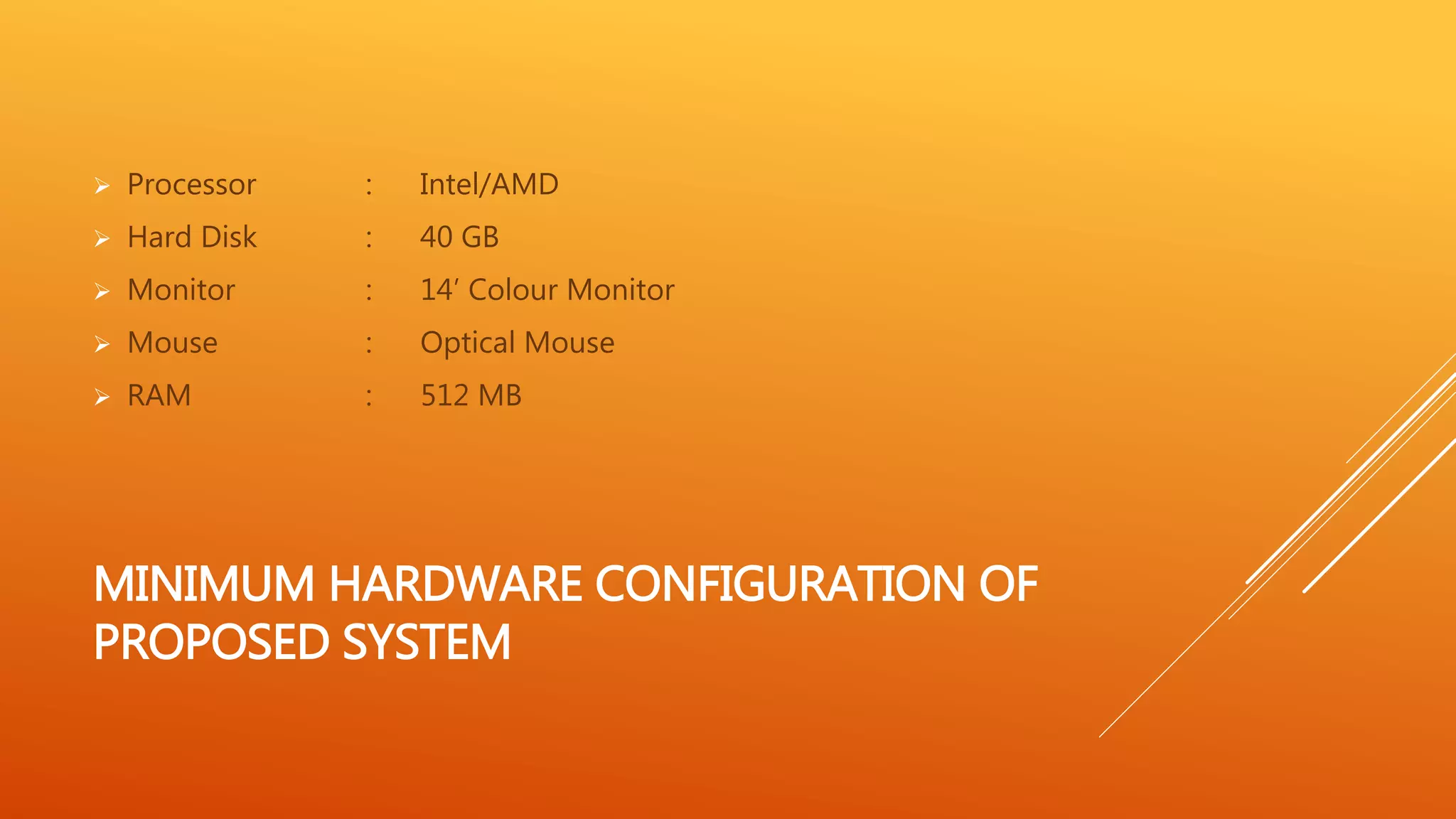  Processor : Intel/AMD 
 Hard Disk : 40 GB 
 Monitor : 14’ Colour Monitor 
 Mouse : Optical Mouse 
 RAM : 512 MB 
MINIMUM HARDWARE CONFIGURATION OF 
PROPOSED SYSTEM 
 