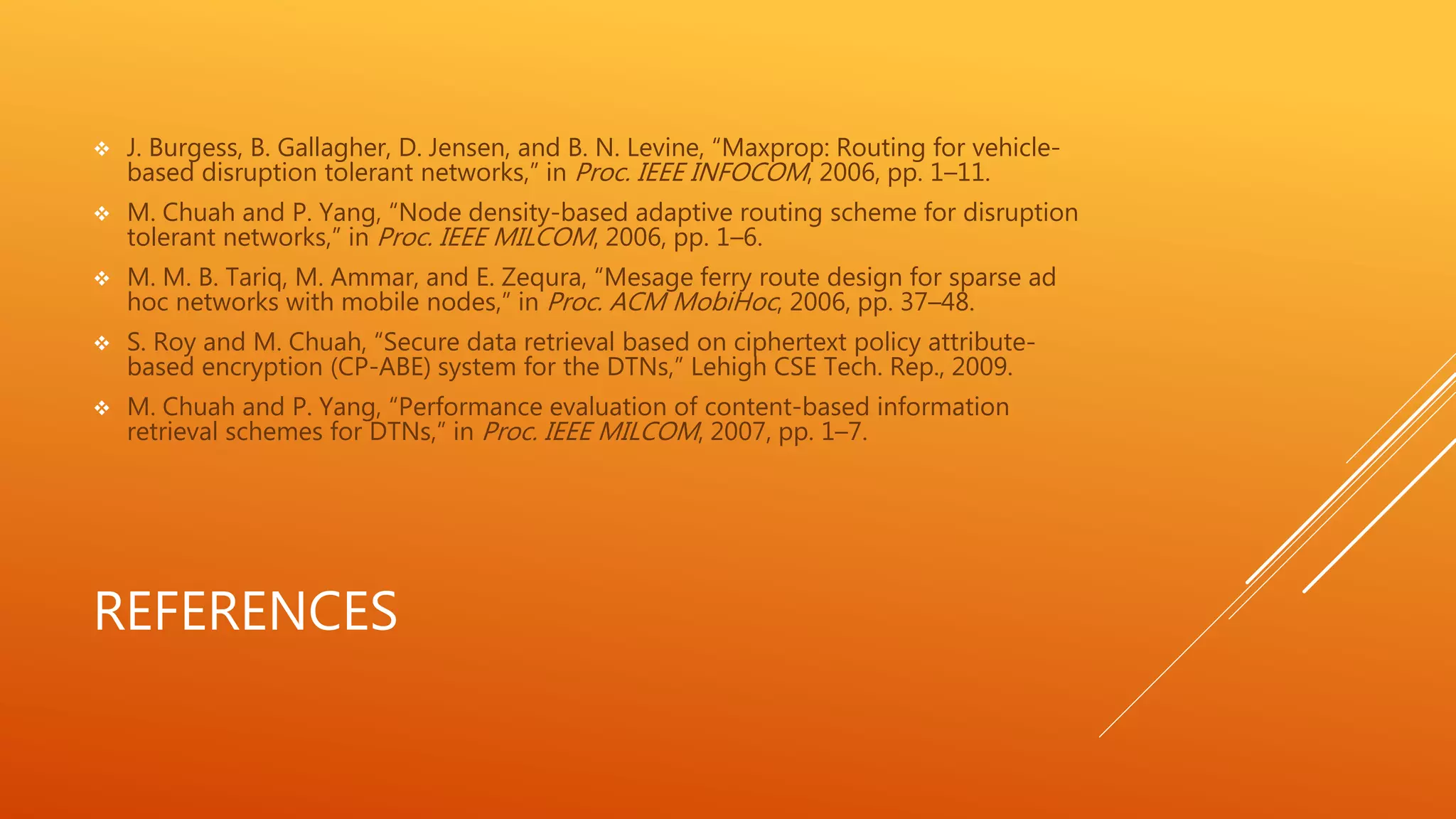  J. Burgess, B. Gallagher, D. Jensen, and B. N. Levine, “Maxprop: Routing for vehicle-based 
disruption tolerant networks,” in Proc. IEEE INFOCOM, 2006, pp. 1–11. 
 M. Chuah and P. Yang, “Node density-based adaptive routing scheme for disruption 
tolerant networks,” in Proc. IEEE MILCOM, 2006, pp. 1–6. 
 M. M. B. Tariq, M. Ammar, and E. Zequra, “Mesage ferry route design for sparse ad 
hoc networks with mobile nodes,” in Proc. ACM MobiHoc, 2006, pp. 37–48. 
 S. Roy and M. Chuah, “Secure data retrieval based on ciphertext policy attribute-based 
encryption (CP-ABE) system for the DTNs,” Lehigh CSE Tech. Rep., 2009. 
 M. Chuah and P. Yang, “Performance evaluation of content-based information 
retrieval schemes for DTNs,” in Proc. IEEE MILCOM, 2007, pp. 1–7. 
REFERENCES 
