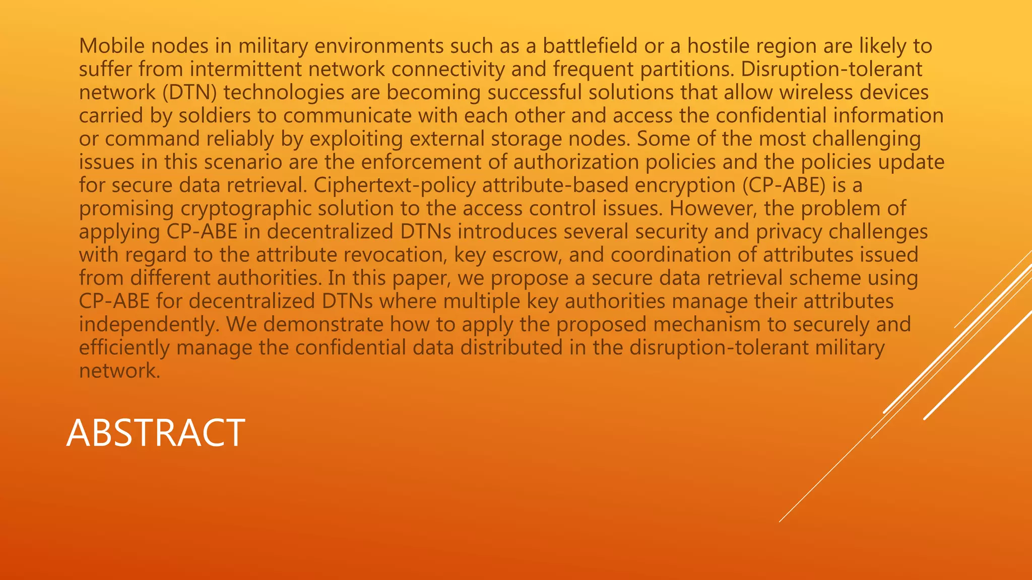 Mobile nodes in military environments such as a battlefield or a hostile region are likely to 
suffer from intermittent network connectivity and frequent partitions. Disruption-tolerant 
network (DTN) technologies are becoming successful solutions that allow wireless devices 
carried by soldiers to communicate with each other and access the confidential information 
or command reliably by exploiting external storage nodes. Some of the most challenging 
issues in this scenario are the enforcement of authorization policies and the policies update 
for secure data retrieval. Ciphertext-policy attribute-based encryption (CP-ABE) is a 
promising cryptographic solution to the access control issues. However, the problem of 
applying CP-ABE in decentralized DTNs introduces several security and privacy challenges 
with regard to the attribute revocation, key escrow, and coordination of attributes issued 
from different authorities. In this paper, we propose a secure data retrieval scheme using 
CP-ABE for decentralized DTNs where multiple key authorities manage their attributes 
independently. We demonstrate how to apply the proposed mechanism to securely and 
efficiently manage the confidential data distributed in the disruption-tolerant military 
network. 
ABSTRACT 
 