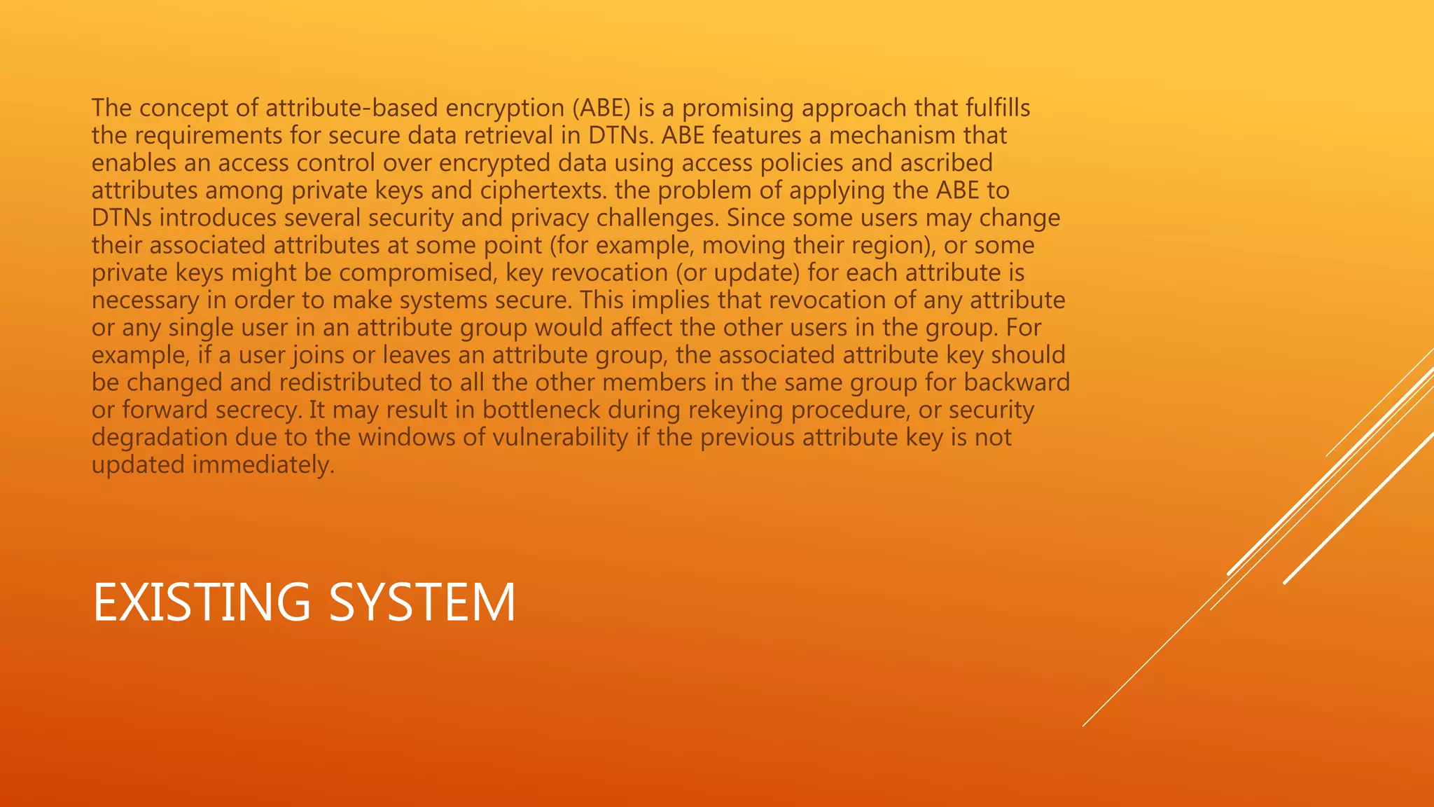 The concept of attribute-based encryption (ABE) is a promising approach that fulfills 
the requirements for secure data retrieval in DTNs. ABE features a mechanism that 
enables an access control over encrypted data using access policies and ascribed 
attributes among private keys and ciphertexts. the problem of applying the ABE to 
DTNs introduces several security and privacy challenges. Since some users may change 
their associated attributes at some point (for example, moving their region), or some 
private keys might be compromised, key revocation (or update) for each attribute is 
necessary in order to make systems secure. This implies that revocation of any attribute 
or any single user in an attribute group would affect the other users in the group. For 
example, if a user joins or leaves an attribute group, the associated attribute key should 
be changed and redistributed to all the other members in the same group for backward 
or forward secrecy. It may result in bottleneck during rekeying procedure, or security 
degradation due to the windows of vulnerability if the previous attribute key is not 
updated immediately. 
EXISTING SYSTEM 
 