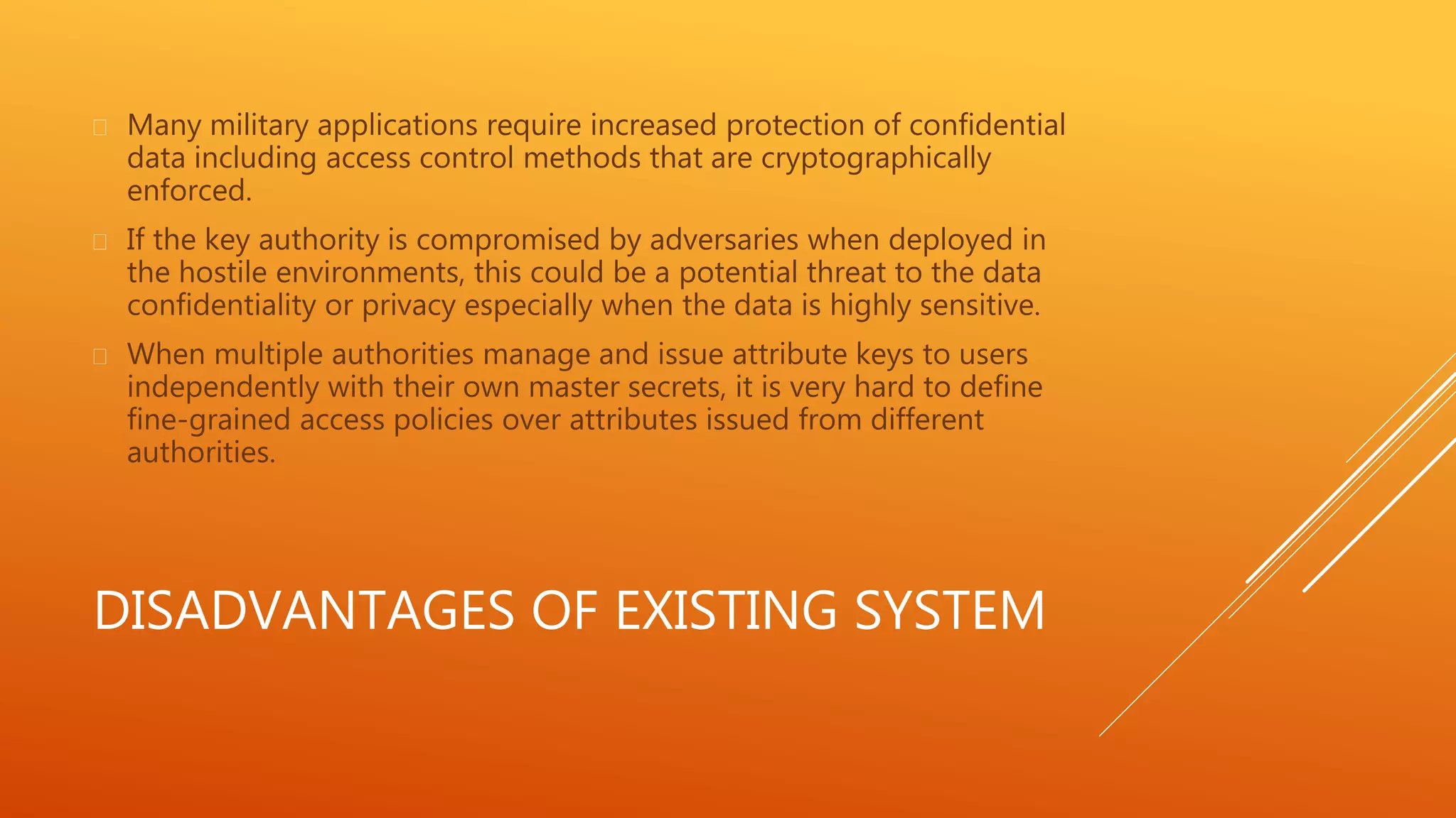  Many military applications require increased protection of confidential 
data including access control methods that are cryptographically 
enforced. 
 If the key authority is compromised by adversaries when deployed in 
the hostile environments, this could be a potential threat to the data 
confidentiality or privacy especially when the data is highly sensitive. 
 When multiple authorities manage and issue attribute keys to users 
independently with their own master secrets, it is very hard to define 
fine-grained access policies over attributes issued from different 
authorities. 
DISADVANTAGES OF EXISTING SYSTEM 
 