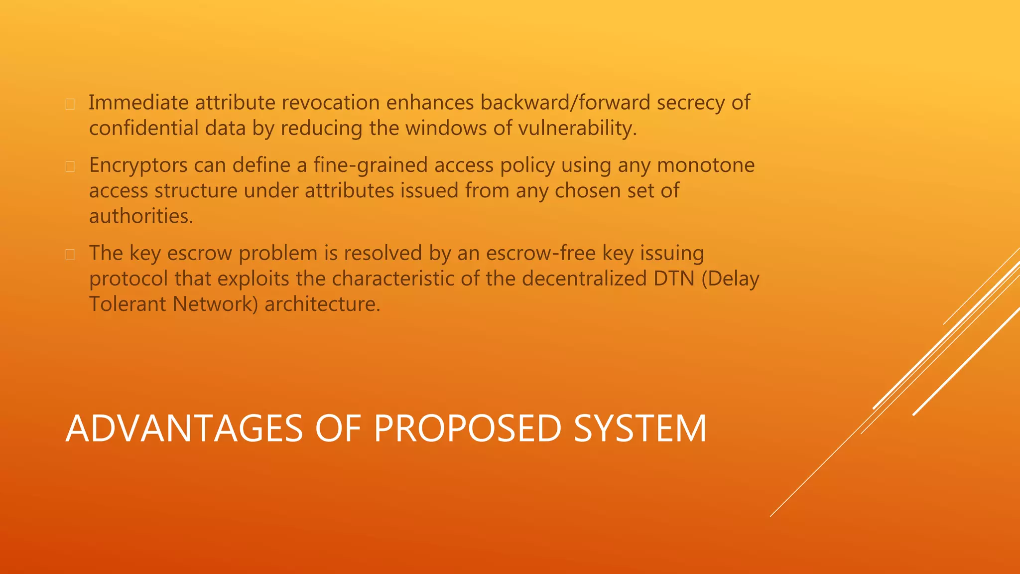  Immediate attribute revocation enhances backward/forward secrecy of 
confidential data by reducing the windows of vulnerability. 
 Encryptors can define a fine-grained access policy using any monotone 
access structure under attributes issued from any chosen set of 
authorities. 
 The key escrow problem is resolved by an escrow-free key issuing 
protocol that exploits the characteristic of the decentralized DTN (Delay 
Tolerant Network) architecture. 
ADVANTAGES OF PROPOSED SYSTEM 
 