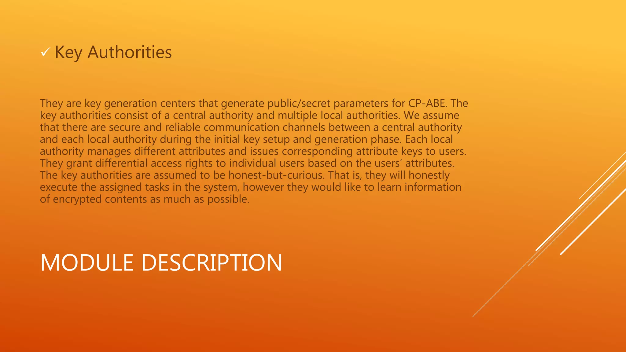  Key Authorities 
They are key generation centers that generate public/secret parameters for CP-ABE. The 
key authorities consist of a central authority and multiple local authorities. We assume 
that there are secure and reliable communication channels between a central authority 
and each local authority during the initial key setup and generation phase. Each local 
authority manages different attributes and issues corresponding attribute keys to users. 
They grant differential access rights to individual users based on the users’ attributes. 
The key authorities are assumed to be honest-but-curious. That is, they will honestly 
execute the assigned tasks in the system, however they would like to learn information 
of encrypted contents as much as possible. 
MODULE DESCRIPTION 
 