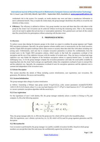 ISSN 2350-1022
International Journal of Recent Research in Mathematics Computer Science and Information Technology
Vol. 2, Issue 1, pp: (133-142), Month: April 2015 – September 2015, Available at: www.paperpublications.org
Page | 138
Paper Publications
insideattack risk to the system. For example, an inside attacker may store and share a mendacious information to
derive substantial benefit. Thus, to tackle the inside attack, the group manager should have the ability to reveal the real
identities of data owners.
 Efficiency: The efficiency is defined as follows: Any group member can store and share data files with others in the
group by the cloud. User revocation can be achieved without involving the remaining users. That is, the remaining
users do not need to update their private keys or reencryption operations. New granted users can learn all the content
data files stored before his participation without contacting with the data owner.
5. PROPOSED SCHEMA
5.1 Overview
To achieve secure data sharing for dynamic groups in the cloud, we expect to combine the group signature and Tripple
DES encryption techniques. Specially, the group signature scheme enables users to anonymously use the cloud resources,
and the Tripple DES encryption technique allows data owners to securely share their data files with others including new
joining users. Unfortunately, each user has to compute revocation parameters to protect the confidentiality from the
revoked users in the Tripple DES encryption scheme, which results in that both the computation overhead of the
encryption and the size of the ciphertext increase with the number of revoked users. Thus, the heavy overhead and large
ciphertext size may hinder the adoption of the broadcast encryption scheme to capacity-limited users. To tackle this
challenging issue, we let the group manager compute the revocation parameters and make the result public available by
migrating them into the cloud. Such a design can significantly reduce the computation overhead of users to encrypt files
and the ciphertext size. Specially, the computation overhead of users for encryption operations and the ciphertext size is
constant and independent of the revocation users.
5.2 Scheme Description
This section describes the details of Mona including system initializations, user registration, user revocation, file
generation, file deletion, file access and traceability.
5.2.1 System Initialization
The group manager takes charge of system initialization
as follows: Generating a bilinear map group system S=(q,G1,G2,e(.,.)).the system parameters include(S,P,H,H0,H
1,H2,U,V,W,Y,Z,f,f1,Enc()), where f is a one way hash function:{0,1}*->Z*q;f1 is hash function:{0,1}*->G1;and Enck()
is a secure symmetric encryption algorithm with the secret key k.
5.2.2 User registration
For the registration of user I with identity IDi, the group manager randomly selects a number xi belong to Z*q and
computes Ai, Bi as the following equation:
Then, the group manager adds (Ai, xi, IDi) into the group user list, which will be used in the traceability phase.
After the registration, user i obtains a private key (xi, Ai, Bi) which will be used for group signature generation and file
decryption.
5.2.3 Revocation list
User revocation is performed by the group manager via a public available revocation list (RL), based on which group
members can encrypt their data files and ensure the confidentiality against the revoked users.
 