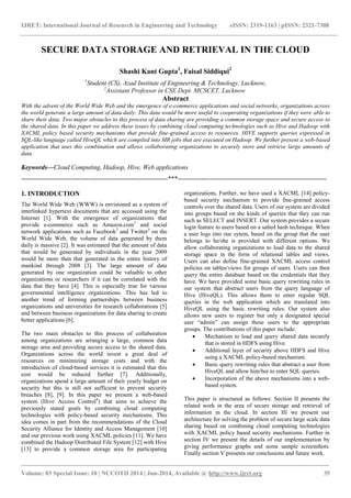 IJRET: International Journal of Research in Engineering and Technology eISSN: 2319-1163 | pISSN: 2321-7308 
_______________________________________________________________________________________ 
Volume: 03 Special Issue: 10 | NCCOTII 2014 | Jun-2014, Available @ http://www.ijret.org 35 
SECURE DATA STORAGE AND RETRIEVAL IN THE CLOUD Shashi Kant Gupta1, Faisal Siddiqui2 1Student (CS), Azad Institute of Engineering & Technology, Lucknow, 2Assistant Professor in CSE Dept. MCSCET, Lucknow Abstract With the advent of the World Wide Web and the emergence of e-commerce applications and social networks, organizations across the world generate a large amount of data daily. This data would be more useful to cooperating organizations if they were able to share their data. Two major obstacles to this process of data sharing are providing a common storage space and secure access to the shared data. In this paper we address these issues by combining cloud computing technologies such as Hive and Hadoop with XACML policy based security mechanisms that provide fine-grained access to resources. HIVE supports queries expressed in SQL-like language called HiveQL which are compiled into MR jobs that are executed on Hadoop. We further present a web-based application that uses this combination and allows collaborating organizations to securely store and retrieve large amounts of data. Keywords—Cloud Computing, Hadoop, Hive, Web applications 
--------------------------------------------------------------------***--------------------------------------------------------------------- 1. INTRODUCTION The World Wide Web (WWW) is envisioned as a system of interlinked hypertext documents that are accessed using the Internet [1]. With the emergence of organizations that provide e-commerce such as Amazon.com1 and social network applications such as Facebook2 and Twitter3 on the World Wide Web, the volume of data generated by them daily is massive [2]. It was estimated that the amount of data that would be generated by individuals in the year 2009 would be more than that generated in the entire history of mankind through 2008 [3]. The large amount of data generated by one organization could be valuable to other organizations or researchers if it can be correlated with the data that they have [4]. This is especially true for various governmental intelligence organizations. This has led to another trend of forming partnerships between business organizations and universities for research collaborations [5] and between business organizations for data sharing to create better applications [6]. 
The two main obstacles to this process of collaboration among organizations are arranging a large, common data storage area and providing secure access to the shared data. Organizations across the world invest a great deal of resources on minimizing storage costs and with the introduction of cloud-based services it is estimated that this cost would be reduced further [7]. Additionally, organizations spend a large amount of their yearly budget on security but this is still not sufficient to prevent security breaches [8], [9]. In this paper we present a web-based system (Hive Access Control4) that aims to achieve the previously stated goals by combining cloud computing technologies with policy-based security mechanisms. This idea comes in part from the recommendations of the Cloud Security Alliance for Identity and Access Management [10] and our previous work using XACML policies [11]. We have combined the Hadoop Distributed File System [12] with Hive [13] to provide a common storage area for participating organizations. Further, we have used a XACML [14] policy- based security mechanism to provide fine-grained access controls over the shared data. Users of our system are divided into groups based on the kinds of queries that they can run such as SELECT and INSERT. Our system provides a secure login feature to users based on a salted hash technique. When a user logs into our sytem, based on the group that the user belongs to he/she is provided with different options. We allow collaborating organizations to load data to the shared storage space in the form of relational tables and views. Users can also define fine-grained XACML access control policies on tables/views for groups of users. Users can then query the entire database based on the credentials that they have. We have provided some basic query rewriting rules in our system that abstract users from the query language of Hive (HiveQL). This allows them to enter regular SQL queries in the web application which are translated into HiveQL using the basic rewriting rules. Our system also allows new users to register but only a designated special user “admin” can assign these users to the appropriate groups. The contributions of this paper include: 
 Mechanism to load and query shared data securely that is stored in HDFS using Hive. 
 Additional layer of security above HDFS and Hive using a XACML policy-based mechanism. 
 Basic query rewriting rules that abstract a user from HiveQL and allow him/her to enter SQL queries. 
 Incorporation of the above mechanisms into a web- based system. 
This paper is structured as follows: Section II presents the related work in the area of secure storage and retrieval of information in the cloud. In section III we present our architecture for solving the problem of secure large scale data sharing based on combining cloud computing technologies with XACML policy based security mechanisms. Further in section IV we present the details of our implementation by giving performance graphs and some sample screenshots. Finally section V presents our conclusions and future work.  