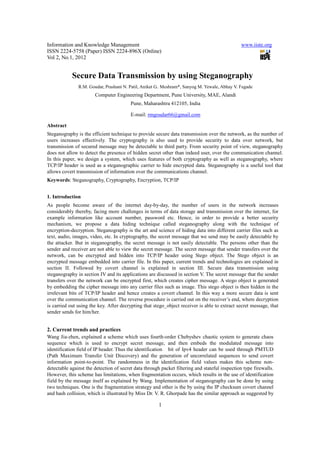 Information and Knowledge Management                                                           www.iiste.org
ISSN 2224-5758 (Paper) ISSN 2224-896X (Online)
Vol 2, No.1, 2012


            Secure Data Transmission by using Steganography
               R.M. Goudar, Prashant N. Patil, Aniket G.. Meshram*, Sanyog M. Yewale, Abhay V. Fegade
                       Computer Engineering Department, Pune University, MAE, Alandi
                                         Pune, Maharashtra 412105, India

                                         E-mail: rmgoudar66@gmail.com

Abstract
Steganography is the efficient technique to provide secure data transmission over the network, as the number of
users increases effectively. The cryptography is also used to provide security to data over network, but
transmission of secured message may be detectable to third party. From security point of view, steganography
does not allow to detect the presence of hidden secret other than indeed user, over the communication channel.
In this paper, we design a system, which uses features of both cryptography as well as steganography, where
TCP/IP header is used as a steganographic carrier to hide encrypted data. Steganography is a useful tool that
allows covert transmission of information over the communications channel.
Keywords: Steganography, Cryptography, Encryption, TCP/IP


1. Introduction
As people become aware of the internet day-by-day, the number of users in the network increases
considerably thereby, facing more challenges in terms of data storage and transmission over the internet, for
example information like account number, password etc. Hence, in order to provide a better security
mechanism, we propose a data hiding technique called steganography along with the technique of
encryption-decryption. Steganography is the art and science of hiding data into different carrier files such as
text, audio, images, video, etc. In cryptography, the secret message that we send may be easily detectable by
the attacker. But in steganography, the secret message is not easily detectable. The persons other than the
sender and receiver are not able to view the secret message. The secret message that sender transfers over the
network, can be encrypted and hidden into TCP/IP header using Stego object. The Stego object is an
encrypted message embedded into carrier file. In this paper, current trends and technologies are explained in
section II. Followed by covert channel is explained in section III. Secure data transmission using
steganography in section IV and its applications are discussed in section V. The secret message that the sender
transfers over the network can be encrypted first, which creates cipher message. A stego object is generated
by embedding the cipher message into any carrier files such as image. This stego object is then hidden in the
irrelevant bits of TCP/IP header and hence creates a covert channel. In this way a more secure data is sent
over the communication channel. The reverse procedure is carried out on the receiver’s end, where decryption
is carried out using the key. After decrypting that stego_object receiver is able to extract secret message, that
sender sends for him/her.


2. Current trends and practices
Wang Jia-zhen, explained a scheme which uses fourth-order Chebyshev chaotic system to generate chaos
sequence which is used to encrypt secret message, and then embeds the modulated message into
identification field of IP header. Thus the identification bit of Ipv4 header can be used through PMTUD
(Path Maximum Transfer Unit Discovery) and the generation of uncorrelated sequences to send covert
information point-to-point. The randomness in the identification field values makes this scheme non-
detectable against the detection of secret data through packet filtering and stateful inspection type firewalls.
However, this scheme has limitations, when fragmentation occurs, which results in the use of identification
field by the message itself as explained by Wang. Implementation of steganography can be done by using
two techniques. One is the fragmentation strategy and other is the by using the IP checksum covert channel
and hash collision, which is illustrated by Miss Dr. V. R. Ghorpade has the similar approach as suggested by

                                                       1
 