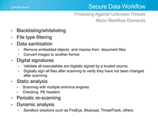  Blacklisting/whitelisting 
 File type filtering 
 Data sanitization 
Secure Data Workflow 
Protecting Against Unknown Threats 
Micro Workflow Elements 
 Remove embedded objects and macros from document files 
 Convert images to another format 
 Digital signatures 
 Validate all executables are digitally signed by a trusted source 
 Digitally sign all files after scanning to verify they have not been changed 
after scanning 
 Static analysis 
 Scanning with multiple antivirus engines 
 Checking PE headers 
 Periodic re-scanning 
 Dynamic analysis 
 Sandbox solutions such as FireEye, Bluecoat, ThreatTrack, others 
 