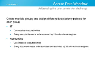Secure Data Workflow 
Addressing the user permission challenge 
Create multiple groups and assign different data security policies for 
each group 
 IT 
 Can receive executable files 
 Every executable needs to be scanned by 20 anti-malware engines 
 Accounting 
 Can’t receive executable files 
 Every document needs to be sanitized and scanned by 20 anti-malware engines 
 