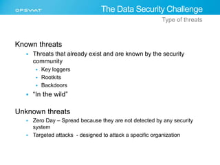 Known threats 
The Data Security Challenge 
Type of threats 
 Threats that already exist and are known by the security 
community 
 Key loggers 
 Rootkits 
 Backdoors 
 “In the wild” 
Unknown threats 
 Zero Day – Spread because they are not detected by any security 
system 
 Targeted attacks - designed to attack a specific organization 
 