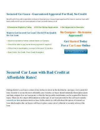 Secured Car Loan ­ Guaranteed Approval For Bad, No Credit 
 
Benefit with free online specialist services to improve your chance to get approved for new or used car loan with 
bad credit even if you are unemployed or have no credit history at all. 
Determine Eligibility Today Fill Out Online Application Get Approved in Seconds
Want to Get Secured Car Loan? Check If You Qualify 
for Car Loan
No Cosigner - No Income
Approved!!
» Must be resident of either United States or Canada
» Should be able to pay some down payment if required
» Other than in bankruptcy, no repo in the past 12 months
» Bad Credit, No Credit, Poor Credit Accepted
Get Started Today
For a Car Loan Online
 
 
 
Secured Car Loan with Bad Credit at
Affordable Rates!
Getting hold of a car loan is a must if one wishes to invest in the deal that he can repay over a period of
time. In order to secure the most affordable auto loan the car buyer should undertake thorough research
and then compare free car loan quotes so that the best possible installments can be acquired for them to
repay. There are two major differentiations in the type of car loans provided to the car buyers namely
secured car loan and unsecured car loan. In this article we will talk about the option of secured car
loan which implies the car buyers will have to place some sort of collateral or security in lieu of the
loan.
 