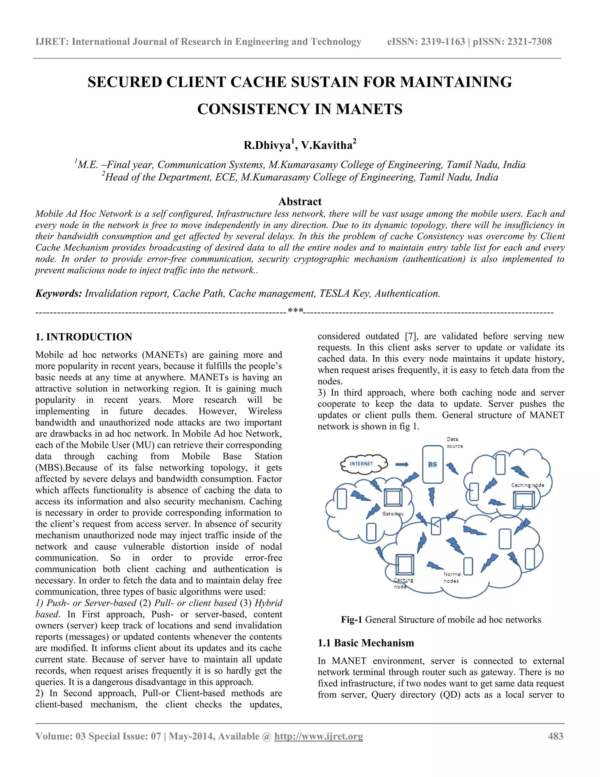 IJRET: International Journal of Research in Engineering and Technology eISSN: 2319-1163 | pISSN: 2321-7308 
__________________________________________________________________________________________ 
Volume: 03 Special Issue: 07 | May-2014, Available @ http://www.ijret.org 483 
SECURED CLIENT CACHE SUSTAIN FOR MAINTAINING CONSISTENCY IN MANETS R.Dhivya1, V.Kavitha2 1M.E. –Final year, Communication Systems, M.Kumarasamy College of Engineering, Tamil Nadu, India 2Head of the Department, ECE, M.Kumarasamy College of Engineering, Tamil Nadu, India Abstract Mobile Ad Hoc Network is a self configured, Infrastructure less network, there will be vast usage among the mobile users. Each and every node in the network is free to move independently in any direction. Due to its dynamic topology, there will be insufficiency in their bandwidth consumption and get affected by several delays. In this the problem of cache Consistency was overcome by Client Cache Mechanism provides broadcasting of desired data to all the entire nodes and to maintain entry table list for each and every node. In order to provide error-free communication, security cryptographic mechanism (authentication) is also implemented to prevent malicious node to inject traffic into the network.. Keywords: Invalidation report, Cache Path, Cache management, TESLA Key, Authentication. 
----------------------------------------------------------------------***---------------------------------------------------------------------- 1. INTRODUCTION Mobile ad hoc networks (MANETs) are gaining more and more popularity in recent years, because it fulfills the people’s basic needs at any time at anywhere. MANETs is having an attractive solution in networking region. It is gaining much popularity in recent years. More research will be implementing in future decades. However, Wireless bandwidth and unauthorized node attacks are two important are drawbacks in ad hoc network. In Mobile Ad hoc Network, each of the Mobile User (MU) can retrieve their corresponding data through caching from Mobile Base Station (MBS).Because of its false networking topology, it gets affected by severe delays and bandwidth consumption. Factor which affects functionality is absence of caching the data to access its information and also security mechanism. Caching is necessary in order to provide corresponding information to the client’s request from access server. In absence of security mechanism unauthorized node may inject traffic inside of the network and cause vulnerable distortion inside of nodal communication. So in order to provide error-free communication both client caching and authentication is necessary. In order to fetch the data and to maintain delay free communication, three types of basic algorithms were used: 1) Push- or Server-based (2) Pull- or client based (3) Hybrid based. In First approach, Push- or server-based, content owners (server) keep track of locations and send invalidation reports (messages) or updated contents whenever the contents are modified. It informs client about its updates and its cache current state. Because of server have to maintain all update records, when request arises frequently it is so hardly get the queries. It is a dangerous disadvantage in this approach. 
2) In Second approach, Pull-or Client-based methods are client-based mechanism, the client checks the updates, considered outdated [7], are validated before serving new requests. In this client asks server to update or validate its cached data. In this every node maintains it update history, when request arises frequently, it is easy to fetch data from the nodes. 3) In third approach, where both caching node and server cooperate to keep the data to update. Server pushes the updates or client pulls them. General structure of MANET network is shown in fig 1. 
Fig-1 General Structure of mobile ad hoc networks 1.1 Basic Mechanism 
In MANET environment, server is connected to external network terminal through router such as gateway. There is no fixed infrastructure, if two nodes want to get same data request from server, Query directory (QD) acts as a local server to  