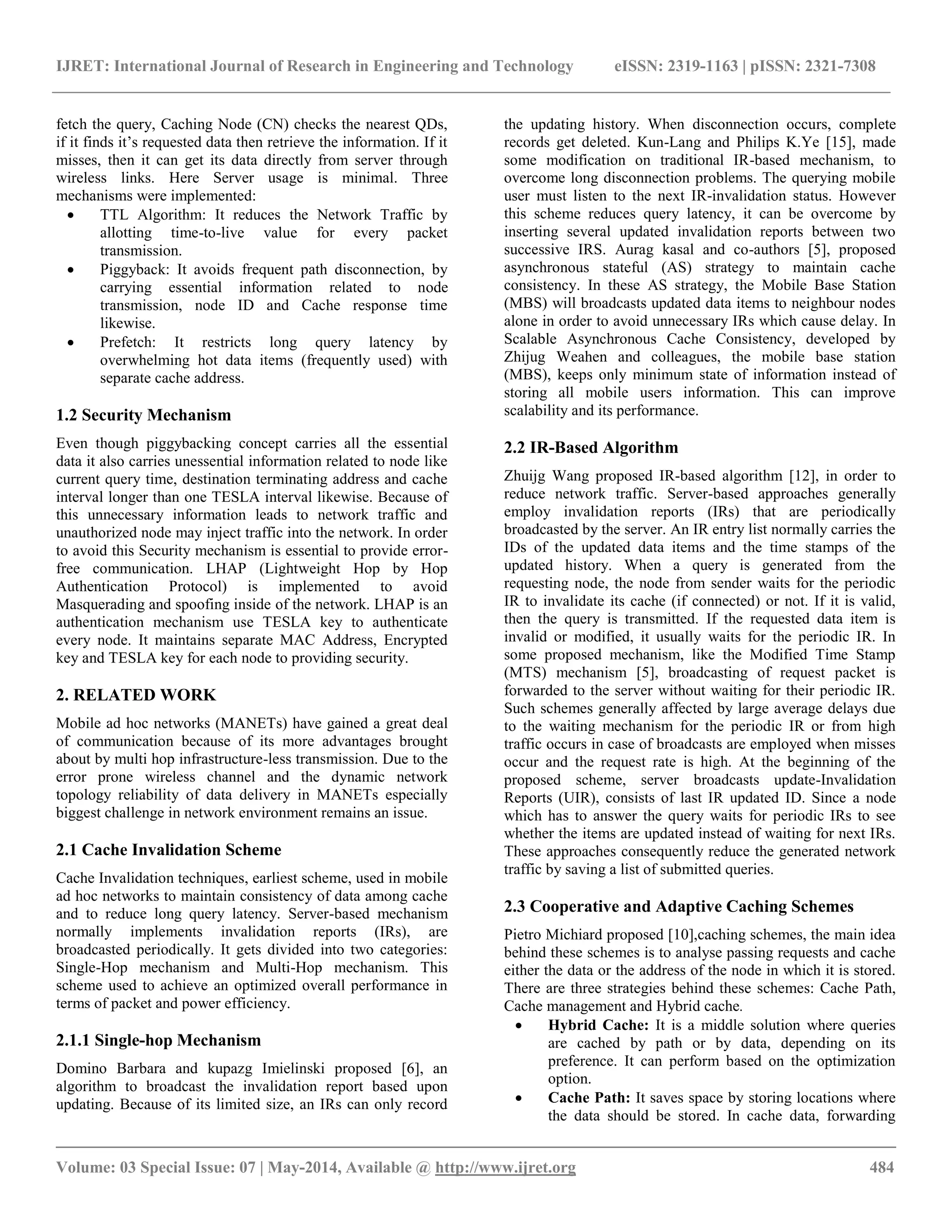 IJRET: International Journal of Research in Engineering and Technology eISSN: 2319-1163 | pISSN: 2321-7308 
__________________________________________________________________________________________ 
Volume: 03 Special Issue: 07 | May-2014, Available @ http://www.ijret.org 484 
fetch the query, Caching Node (CN) checks the nearest QDs, if it finds it’s requested data then retrieve the information. If it misses, then it can get its data directly from server through wireless links. Here Server usage is minimal. Three mechanisms were implemented: 
 TTL Algorithm: It reduces the Network Traffic by allotting time-to-live value for every packet transmission. 
 Piggyback: It avoids frequent path disconnection, by carrying essential information related to node transmission, node ID and Cache response time likewise. 
 Prefetch: It restricts long query latency by overwhelming hot data items (frequently used) with separate cache address. 
1.2 Security Mechanism Even though piggybacking concept carries all the essential data it also carries unessential information related to node like current query time, destination terminating address and cache interval longer than one TESLA interval likewise. Because of this unnecessary information leads to network traffic and unauthorized node may inject traffic into the network. In order to avoid this Security mechanism is essential to provide error- free communication. LHAP (Lightweight Hop by Hop Authentication Protocol) is implemented to avoid Masquerading and spoofing inside of the network. LHAP is an authentication mechanism use TESLA key to authenticate every node. It maintains separate MAC Address, Encrypted key and TESLA key for each node to providing security. 2. RELATED WORK Mobile ad hoc networks (MANETs) have gained a great deal of communication because of its more advantages brought about by multi hop infrastructure-less transmission. Due to the error prone wireless channel and the dynamic network topology reliability of data delivery in MANETs especially biggest challenge in network environment remains an issue. 2.1 Cache Invalidation Scheme Cache Invalidation techniques, earliest scheme, used in mobile ad hoc networks to maintain consistency of data among cache and to reduce long query latency. Server-based mechanism normally implements invalidation reports (IRs), are broadcasted periodically. It gets divided into two categories: Single-Hop mechanism and Multi-Hop mechanism. This scheme used to achieve an optimized overall performance in terms of packet and power efficiency. 2.1.1 Single-hop Mechanism 
Domino Barbara and kupazg Imielinski proposed [6], an algorithm to broadcast the invalidation report based upon updating. Because of its limited size, an IRs can only record the updating history. When disconnection occurs, complete records get deleted. Kun-Lang and Philips K.Ye [15], made some modification on traditional IR-based mechanism, to overcome long disconnection problems. The querying mobile user must listen to the next IR-invalidation status. However this scheme reduces query latency, it can be overcome by inserting several updated invalidation reports between two successive IRS. Aurag kasal and co-authors [5], proposed asynchronous stateful (AS) strategy to maintain cache consistency. In these AS strategy, the Mobile Base Station (MBS) will broadcasts updated data items to neighbour nodes alone in order to avoid unnecessary IRs which cause delay. In Scalable Asynchronous Cache Consistency, developed by Zhijug Weahen and colleagues, the mobile base station (MBS), keeps only minimum state of information instead of storing all mobile users information. This can improve scalability and its performance. 2.2 IR-Based Algorithm Zhuijg Wang proposed IR-based algorithm [12], in order to reduce network traffic. Server-based approaches generally employ invalidation reports (IRs) that are periodically broadcasted by the server. An IR entry list normally carries the IDs of the updated data items and the time stamps of the updated history. When a query is generated from the requesting node, the node from sender waits for the periodic IR to invalidate its cache (if connected) or not. If it is valid, then the query is transmitted. If the requested data item is invalid or modified, it usually waits for the periodic IR. In some proposed mechanism, like the Modified Time Stamp (MTS) mechanism [5], broadcasting of request packet is forwarded to the server without waiting for their periodic IR. Such schemes generally affected by large average delays due to the waiting mechanism for the periodic IR or from high traffic occurs in case of broadcasts are employed when misses occur and the request rate is high. At the beginning of the proposed scheme, server broadcasts update-Invalidation Reports (UIR), consists of last IR updated ID. Since a node which has to answer the query waits for periodic IRs to see whether the items are updated instead of waiting for next IRs. These approaches consequently reduce the generated network traffic by saving a list of submitted queries. 2.3 Cooperative and Adaptive Caching Schemes Pietro Michiard proposed [10],caching schemes, the main idea behind these schemes is to analyse passing requests and cache either the data or the address of the node in which it is stored. There are three strategies behind these schemes: Cache Path, Cache management and Hybrid cache. 
 Hybrid Cache: It is a middle solution where queries are cached by path or by data, depending on its preference. It can perform based on the optimization option. 
 Cache Path: It saves space by storing locations where the data should be stored. In cache data, forwarding  