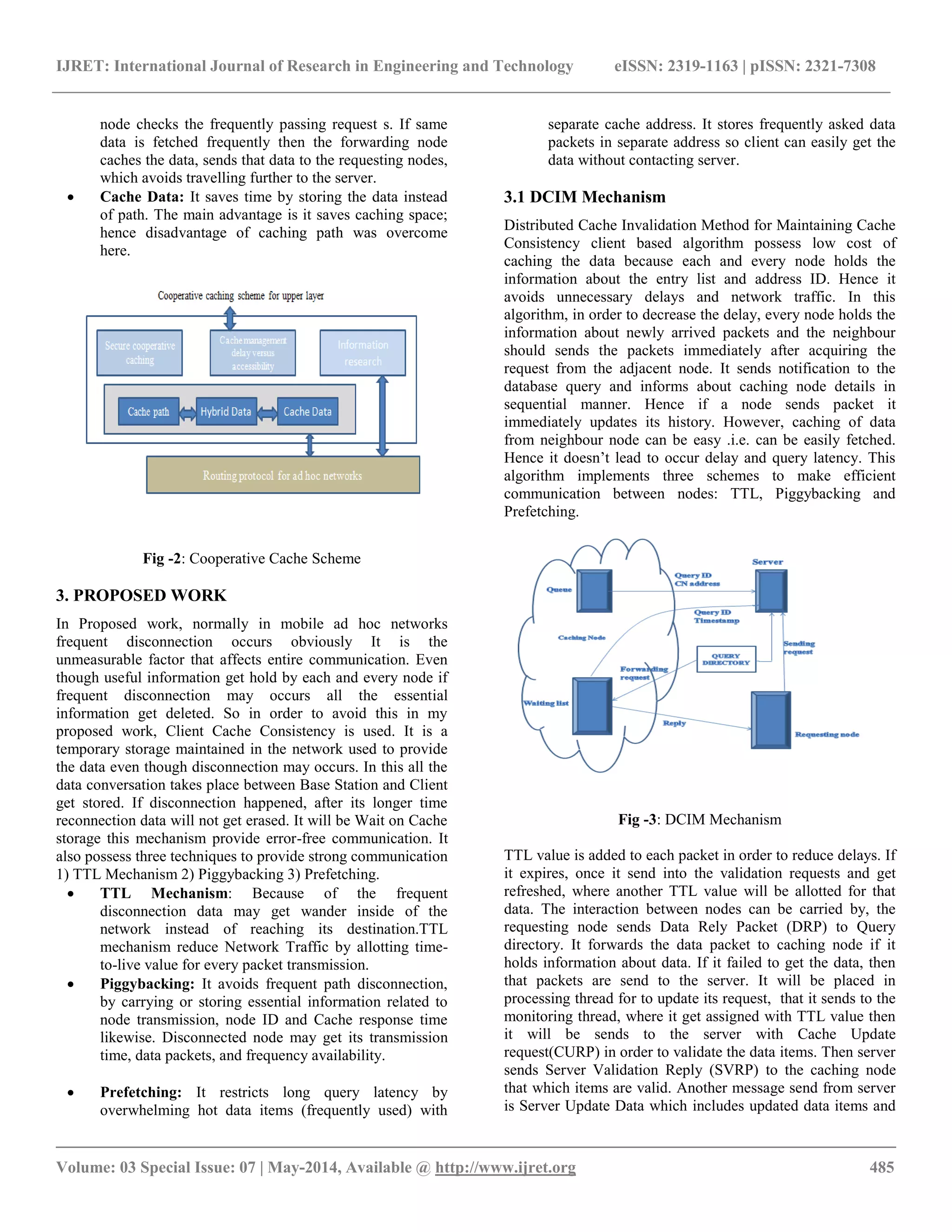IJRET: International Journal of Research in Engineering and Technology eISSN: 2319-1163 | pISSN: 2321-7308 
__________________________________________________________________________________________ 
Volume: 03 Special Issue: 07 | May-2014, Available @ http://www.ijret.org 485 
node checks the frequently passing request s. If same data is fetched frequently then the forwarding node caches the data, sends that data to the requesting nodes, which avoids travelling further to the server. 
 Cache Data: It saves time by storing the data instead of path. The main advantage is it saves caching space; hence disadvantage of caching path was overcome here. 
Fig -2: Cooperative Cache Scheme 3. PROPOSED WORK In Proposed work, normally in mobile ad hoc networks frequent disconnection occurs obviously It is the unmeasurable factor that affects entire communication. Even though useful information get hold by each and every node if frequent disconnection may occurs all the essential information get deleted. So in order to avoid this in my proposed work, Client Cache Consistency is used. It is a temporary storage maintained in the network used to provide the data even though disconnection may occurs. In this all the data conversation takes place between Base Station and Client get stored. If disconnection happened, after its longer time reconnection data will not get erased. It will be Wait on Cache storage this mechanism provide error-free communication. It also possess three techniques to provide strong communication 1) TTL Mechanism 2) Piggybacking 3) Prefetching. 
 TTL Mechanism: Because of the frequent disconnection data may get wander inside of the network instead of reaching its destination.TTL mechanism reduce Network Traffic by allotting time- to-live value for every packet transmission. 
 Piggybacking: It avoids frequent path disconnection, by carrying or storing essential information related to node transmission, node ID and Cache response time likewise. Disconnected node may get its transmission time, data packets, and frequency availability. 
 Prefetching: It restricts long query latency by overwhelming hot data items (frequently used) with 
separate cache address. It stores frequently asked data packets in separate address so client can easily get the data without contacting server. 
3.1 DCIM Mechanism 
Distributed Cache Invalidation Method for Maintaining Cache Consistency client based algorithm possess low cost of caching the data because each and every node holds the information about the entry list and address ID. Hence it avoids unnecessary delays and network traffic. In this algorithm, in order to decrease the delay, every node holds the information about newly arrived packets and the neighbour should sends the packets immediately after acquiring the request from the adjacent node. It sends notification to the database query and informs about caching node details in sequential manner. Hence if a node sends packet it immediately updates its history. However, caching of data from neighbour node can be easy .i.e. can be easily fetched. Hence it doesn’t lead to occur delay and query latency. This algorithm implements three schemes to make efficient communication between nodes: TTL, Piggybacking and Prefetching. 
Fig -3: DCIM Mechanism 
TTL value is added to each packet in order to reduce delays. If it expires, once it send into the validation requests and get refreshed, where another TTL value will be allotted for that data. The interaction between nodes can be carried by, the requesting node sends Data Rely Packet (DRP) to Query directory. It forwards the data packet to caching node if it holds information about data. If it failed to get the data, then that packets are send to the server. It will be placed in processing thread for to update its request, that it sends to the monitoring thread, where it get assigned with TTL value then it will be sends to the server with Cache Update request(CURP) in order to validate the data items. Then server sends Server Validation Reply (SVRP) to the caching node that which items are valid. Another message send from server is Server Update Data which includes updated data items and  