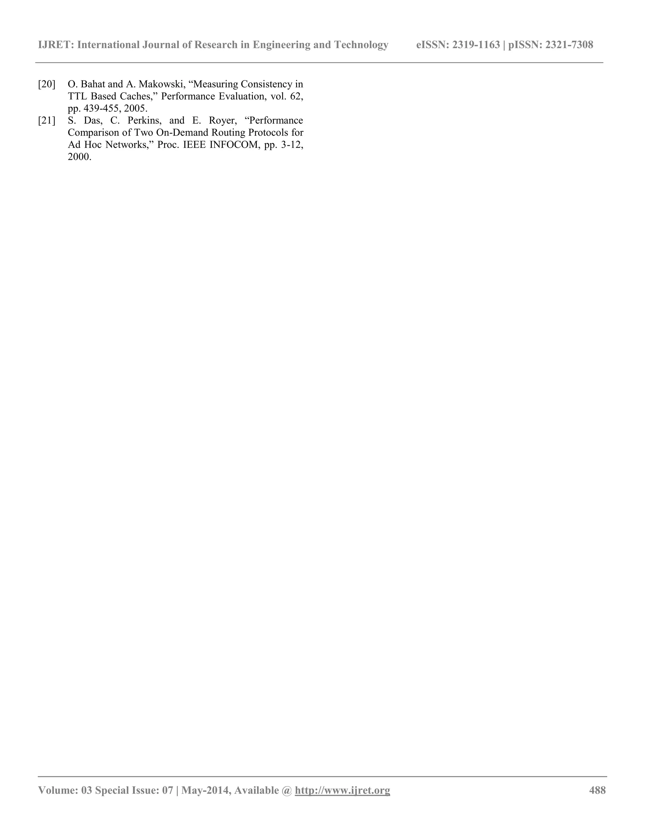 IJRET: International Journal of Research in Engineering and Technology eISSN: 2319-1163 | pISSN: 2321-7308 
__________________________________________________________________________________________ 
Volume: 03 Special Issue: 07 | May-2014, Available @ http://www.ijret.org 488 
[20] O. Bahat and A. Makowski, “Measuring Consistency in TTL Based Caches,” Performance Evaluation, vol. 62, pp. 439-455, 2005. 
[21] S. Das, C. Perkins, and E. Royer, “Performance Comparison of Two On-Demand Routing Protocols for Ad Hoc Networks,” Proc. IEEE INFOCOM, pp. 3-12, 2000. 