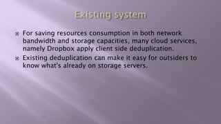  For saving resources consumption in both network
bandwidth and storage capacities, many cloud services,
namely Dropbox apply client side deduplication.
 Existing deduplication can make it easy for outsiders to
know what's already on storage servers.
 