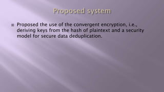  Proposed the use of the convergent encryption, i.e.,
deriving keys from the hash of plaintext and a security
model for secure data deduplication.
 