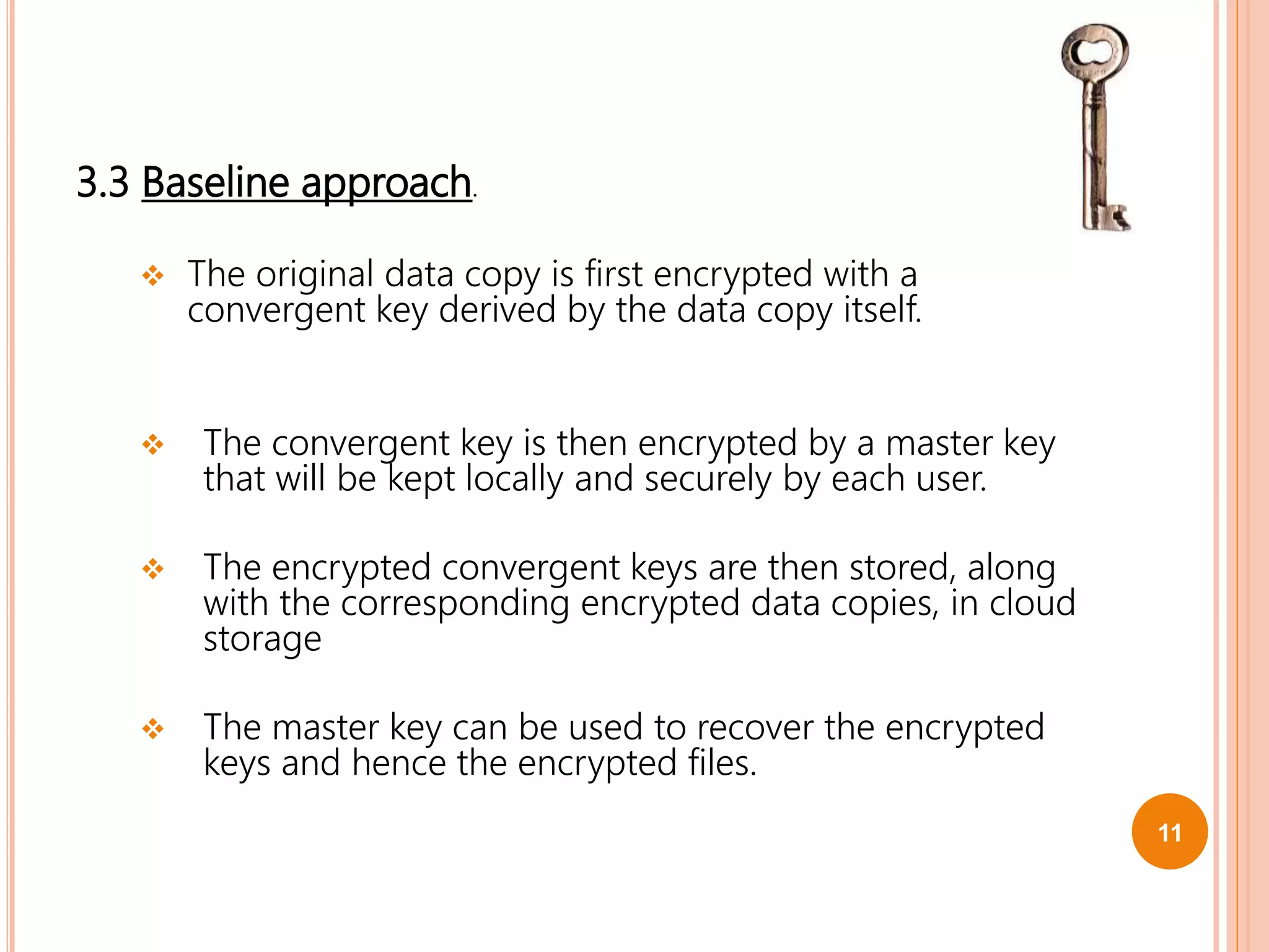 3.3 Baseline approach.
 The original data copy is first encrypted with a
convergent key derived by the data copy itself.
 The convergent key is then encrypted by a master key
that will be kept locally and securely by each user.
 The encrypted convergent keys are then stored, along
with the corresponding encrypted data copies, in cloud
storage
 The master key can be used to recover the encrypted
keys and hence the encrypted files.
11
 
