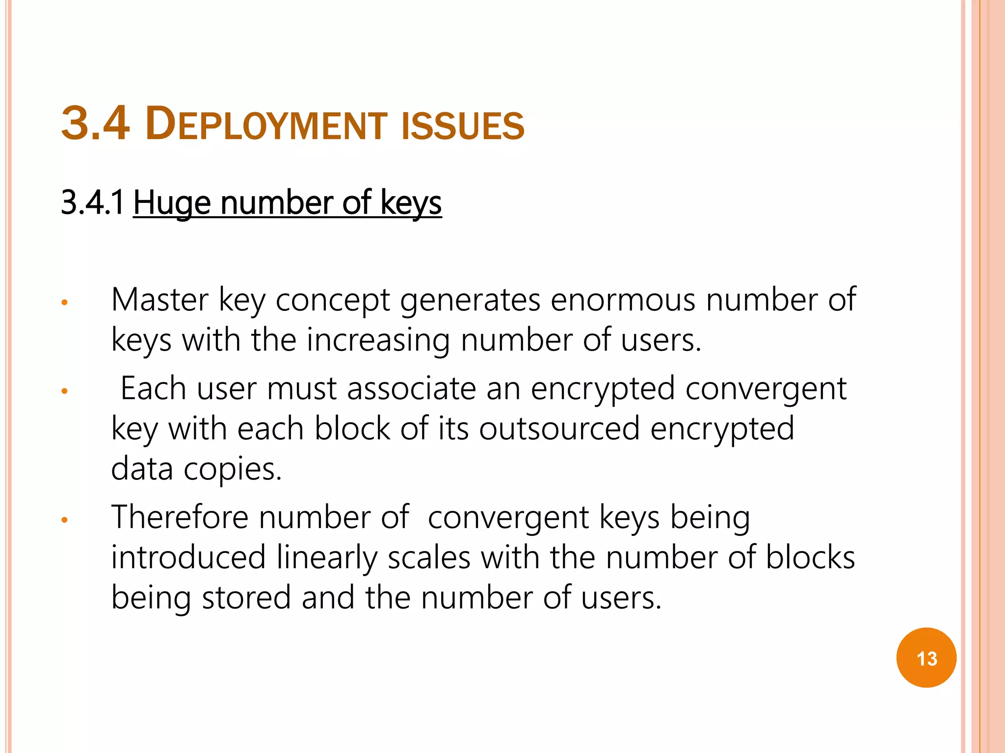 3.4 DEPLOYMENT ISSUES
3.4.1 Huge number of keys
• Master key concept generates enormous number of
keys with the increasing number of users.
• Each user must associate an encrypted convergent
key with each block of its outsourced encrypted
data copies.
• Therefore number of convergent keys being
introduced linearly scales with the number of blocks
being stored and the number of users.
13
 