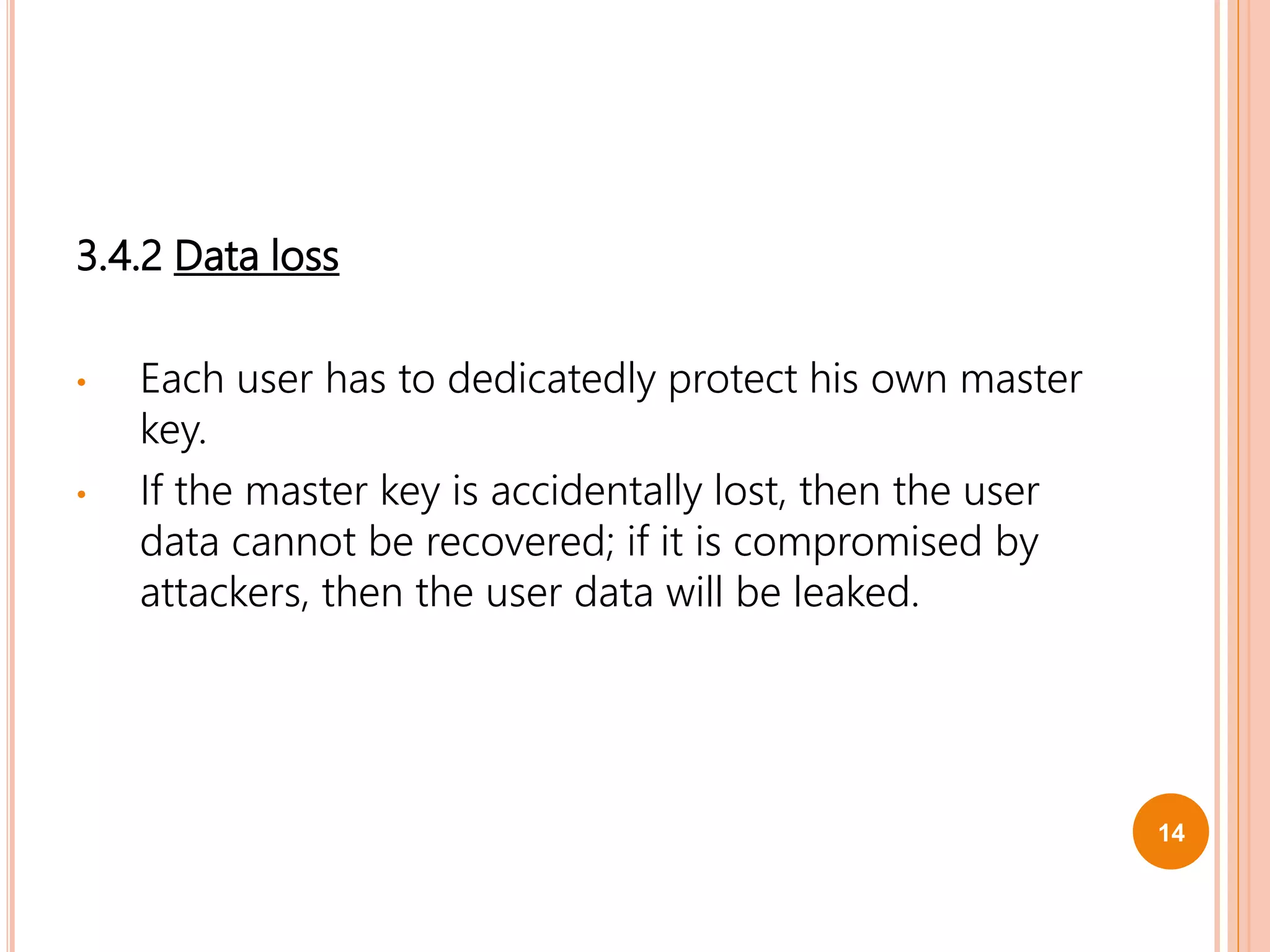 3.4.2 Data loss
• Each user has to dedicatedly protect his own master
key.
• If the master key is accidentally lost, then the user
data cannot be recovered; if it is compromised by
attackers, then the user data will be leaked.
14
 