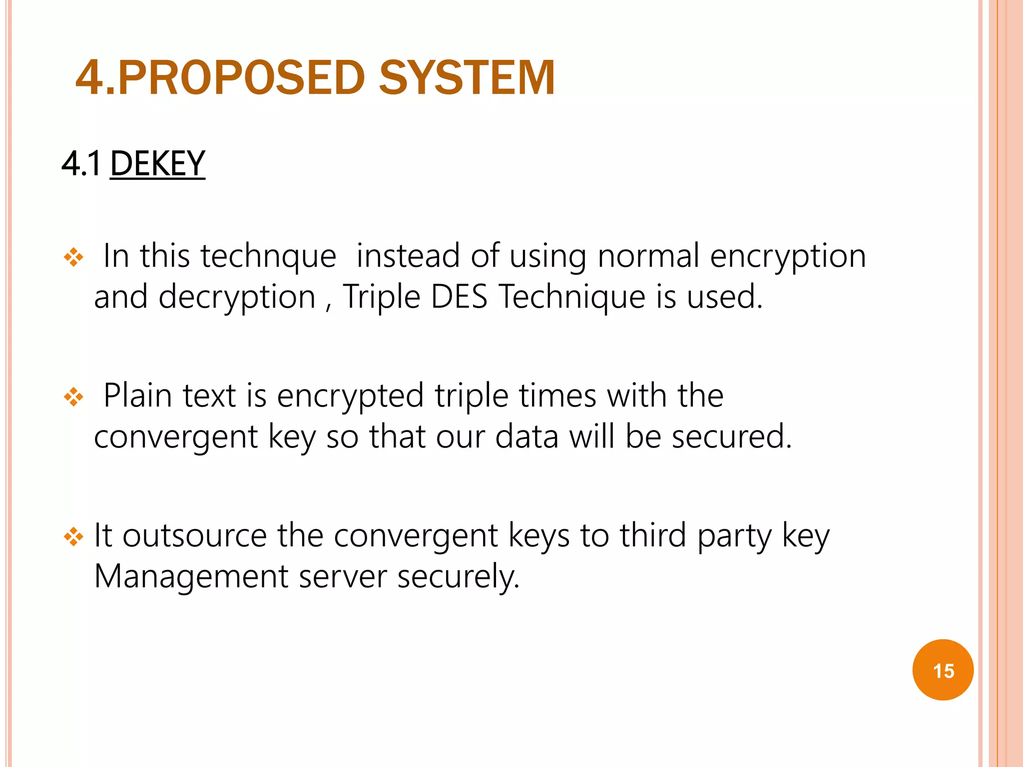 4.PROPOSED SYSTEM
4.1 DEKEY
 In this technque instead of using normal encryption
and decryption , Triple DES Technique is used.
 Plain text is encrypted triple times with the
convergent key so that our data will be secured.
 It outsource the convergent keys to third party key
Management server securely.
15
 