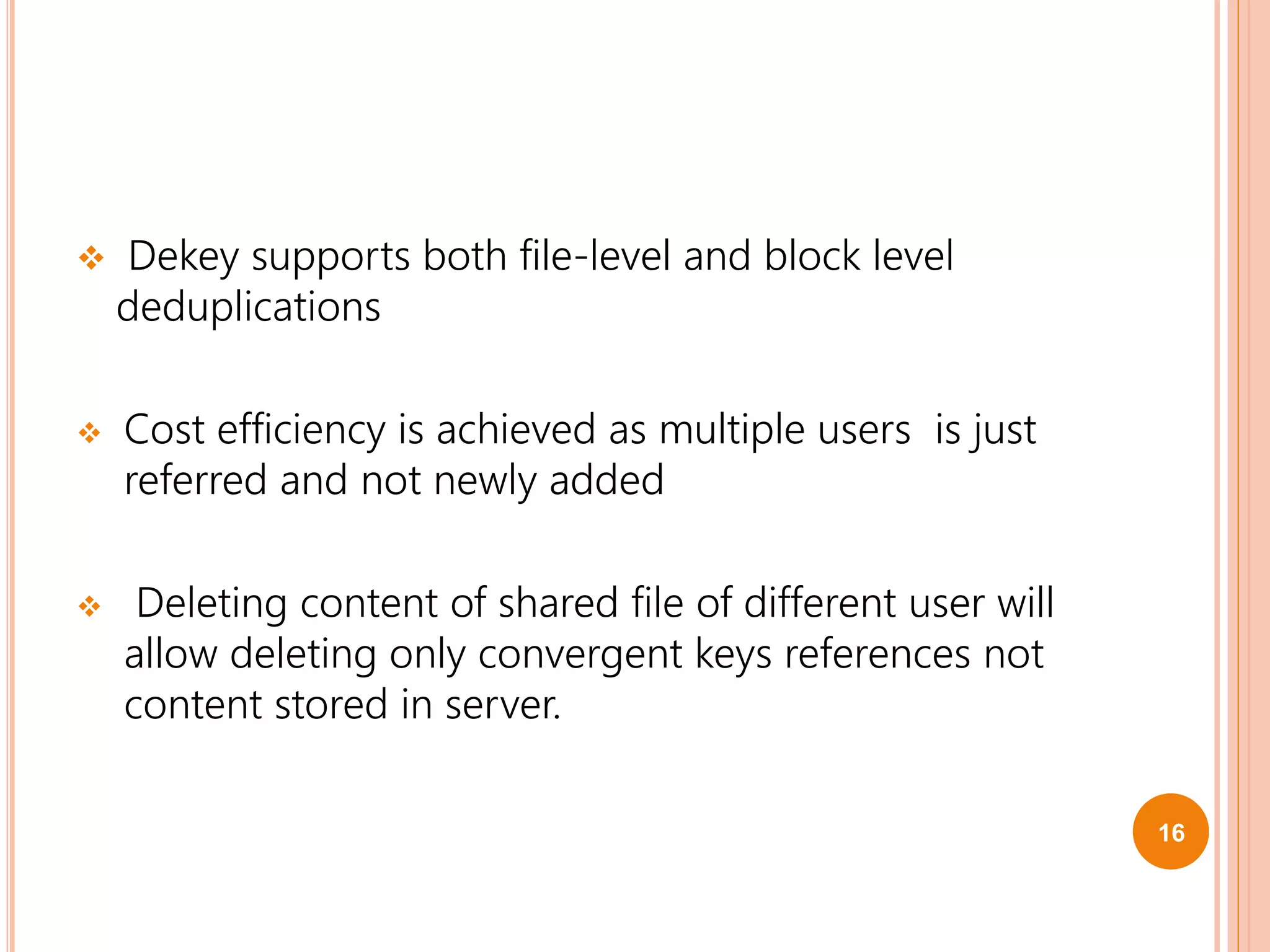  Dekey supports both file-level and block level
deduplications
 Cost efficiency is achieved as multiple users is just
referred and not newly added
 Deleting content of shared file of different user will
allow deleting only convergent keys references not
content stored in server.
16
 