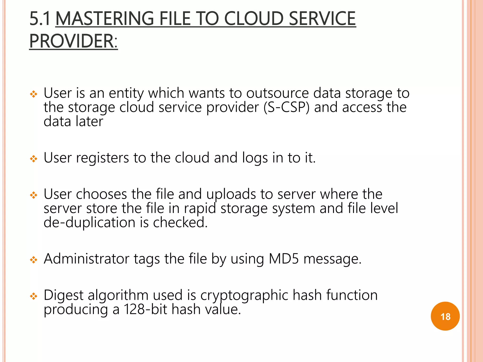 5.1 MASTERING FILE TO CLOUD SERVICE
PROVIDER:
 User is an entity which wants to outsource data storage to
the storage cloud service provider (S-CSP) and access the
data later
 User registers to the cloud and logs in to it.
 User chooses the file and uploads to server where the
server store the file in rapid storage system and file level
de-duplication is checked.
 Administrator tags the file by using MD5 message.
 Digest algorithm used is cryptographic hash function
producing a 128-bit hash value. 18
 