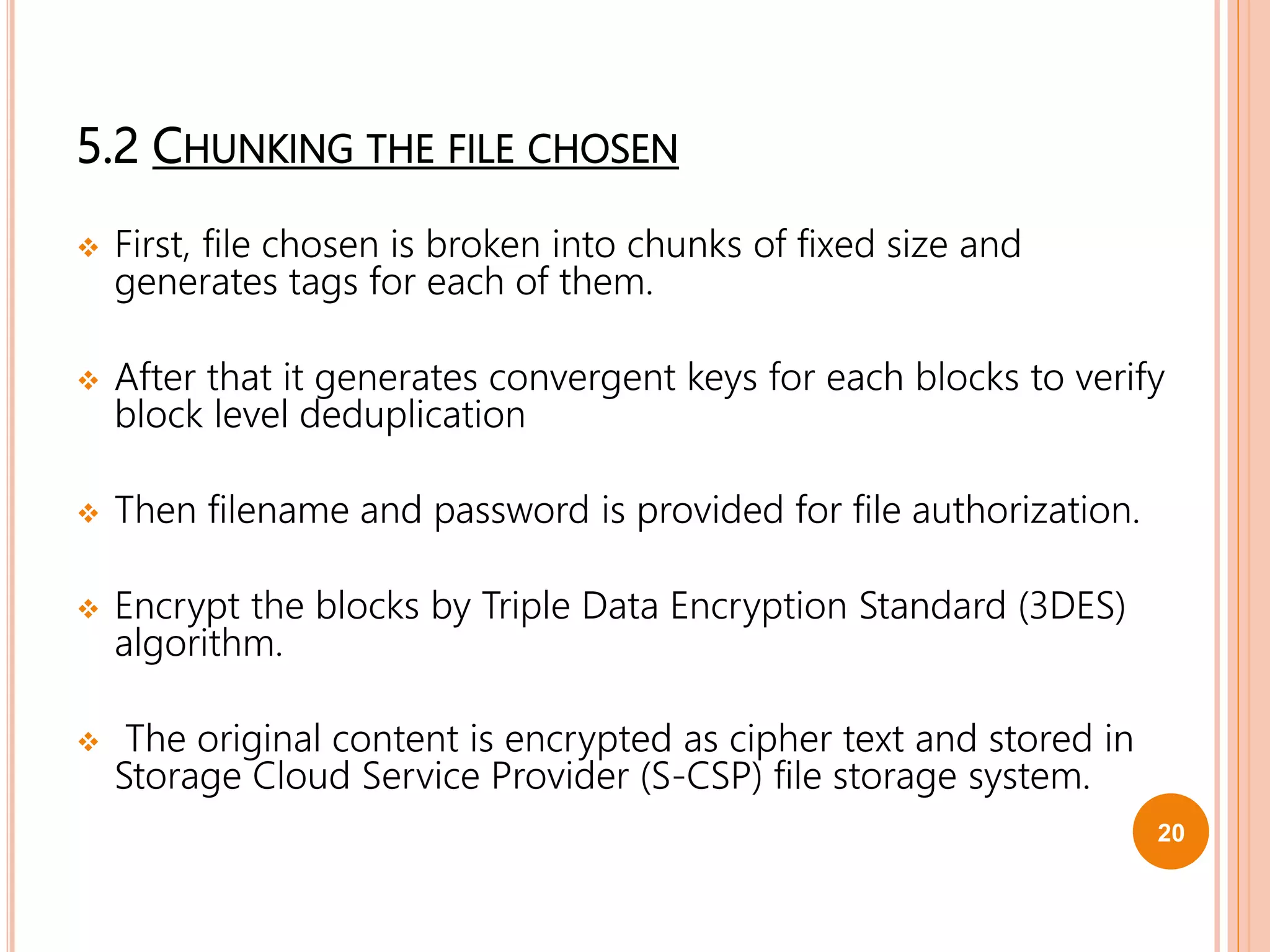 5.2 CHUNKING THE FILE CHOSEN
 First, file chosen is broken into chunks of fixed size and
generates tags for each of them.
 After that it generates convergent keys for each blocks to verify
block level deduplication
 Then filename and password is provided for file authorization.
 Encrypt the blocks by Triple Data Encryption Standard (3DES)
algorithm.
 The original content is encrypted as cipher text and stored in
Storage Cloud Service Provider (S-CSP) file storage system.
20
 
