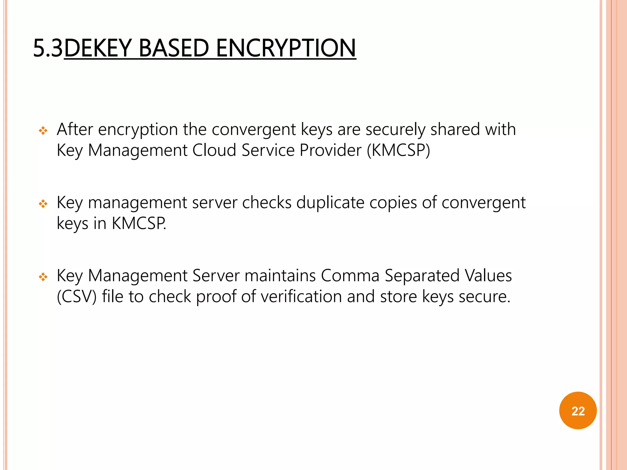 5.3DEKEY BASED ENCRYPTION
 After encryption the convergent keys are securely shared with
Key Management Cloud Service Provider (KMCSP)
 Key management server checks duplicate copies of convergent
keys in KMCSP.
 Key Management Server maintains Comma Separated Values
(CSV) file to check proof of verification and store keys secure.
22
 