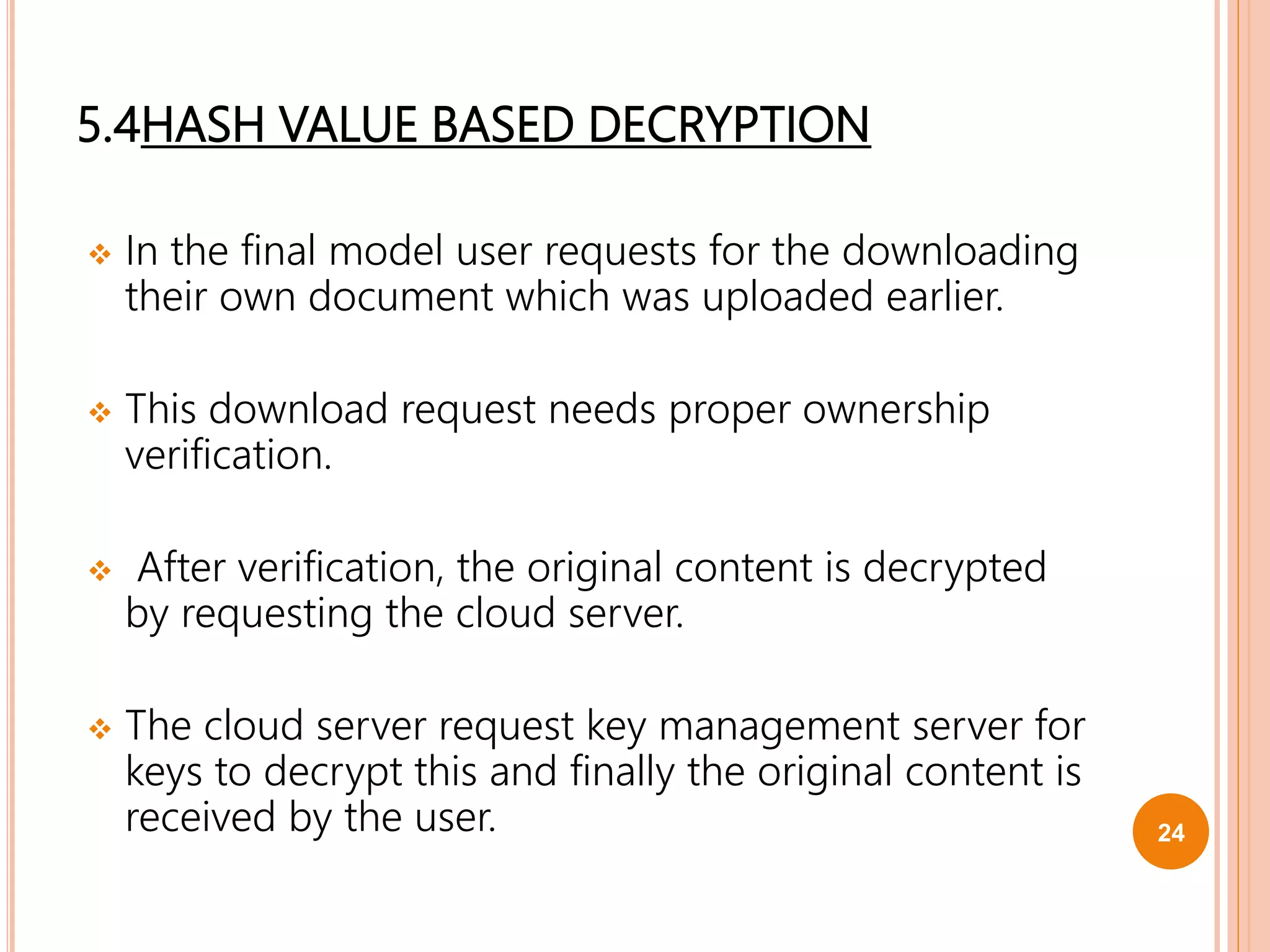 5.4HASH VALUE BASED DECRYPTION
 In the final model user requests for the downloading
their own document which was uploaded earlier.
 This download request needs proper ownership
verification.
 After verification, the original content is decrypted
by requesting the cloud server.
 The cloud server request key management server for
keys to decrypt this and finally the original content is
received by the user. 24
 