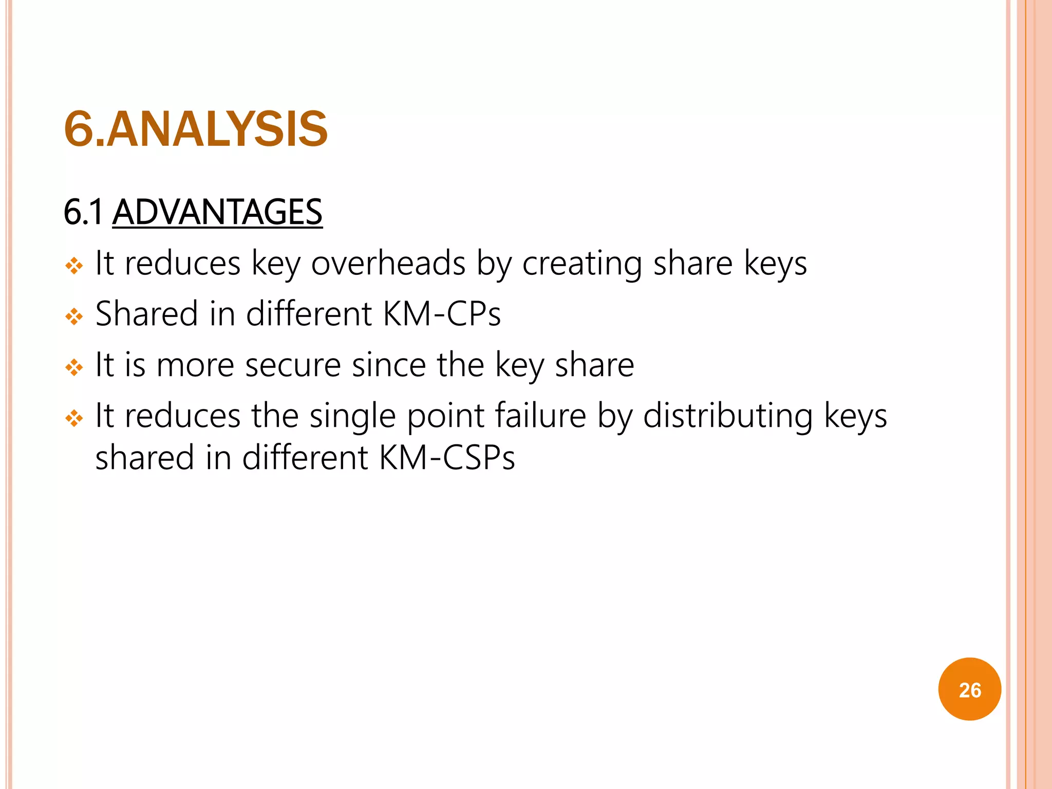 6.ANALYSIS
6.1 ADVANTAGES
 It reduces key overheads by creating share keys
 Shared in different KM-CPs
 It is more secure since the key share
 It reduces the single point failure by distributing keys
shared in different KM-CSPs
26
 